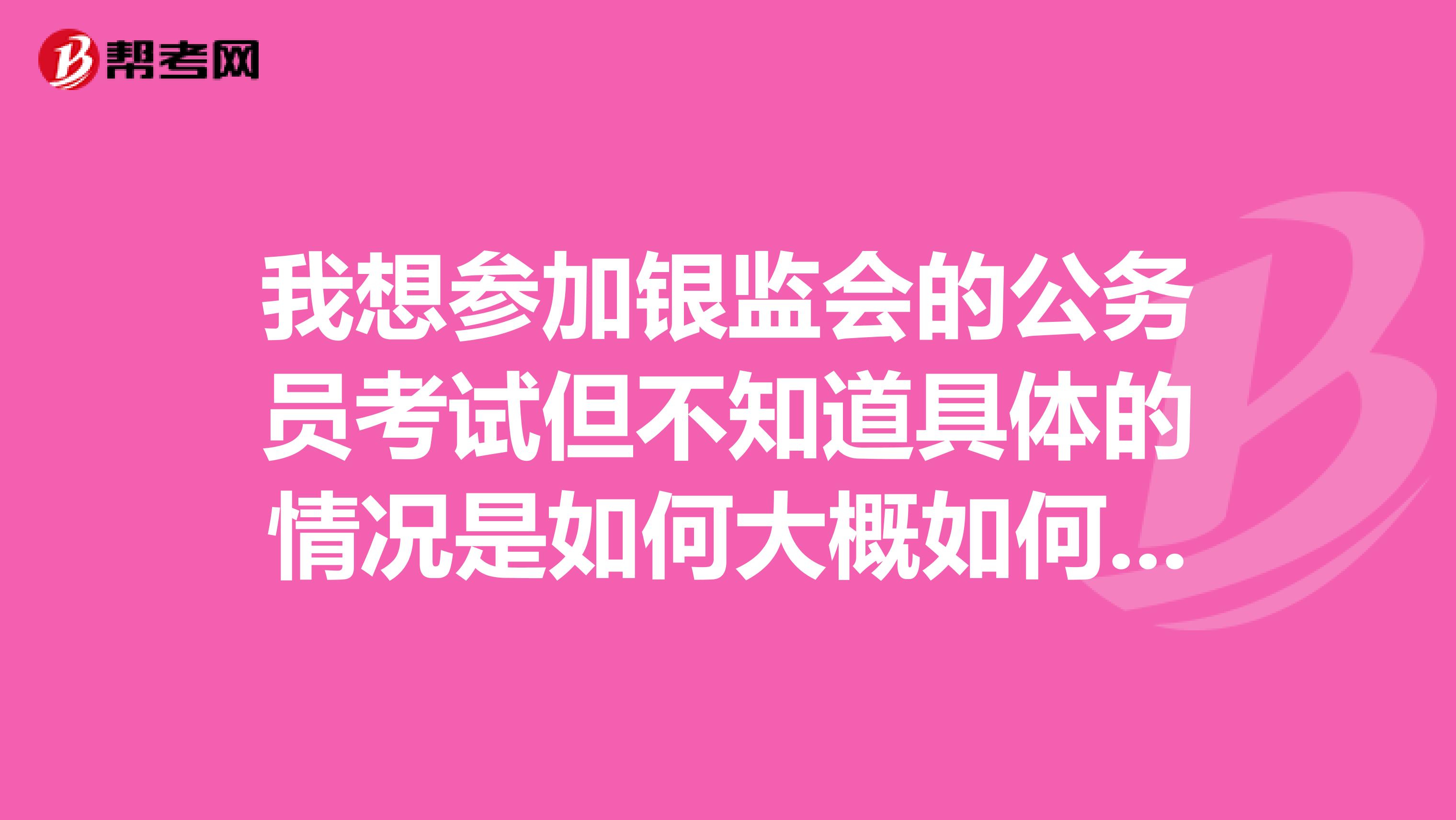 我想参加银监会的公务员考试但不知道具体的情况是如何大概如何报名在哪报名?要考哪些?什么资格能报?
