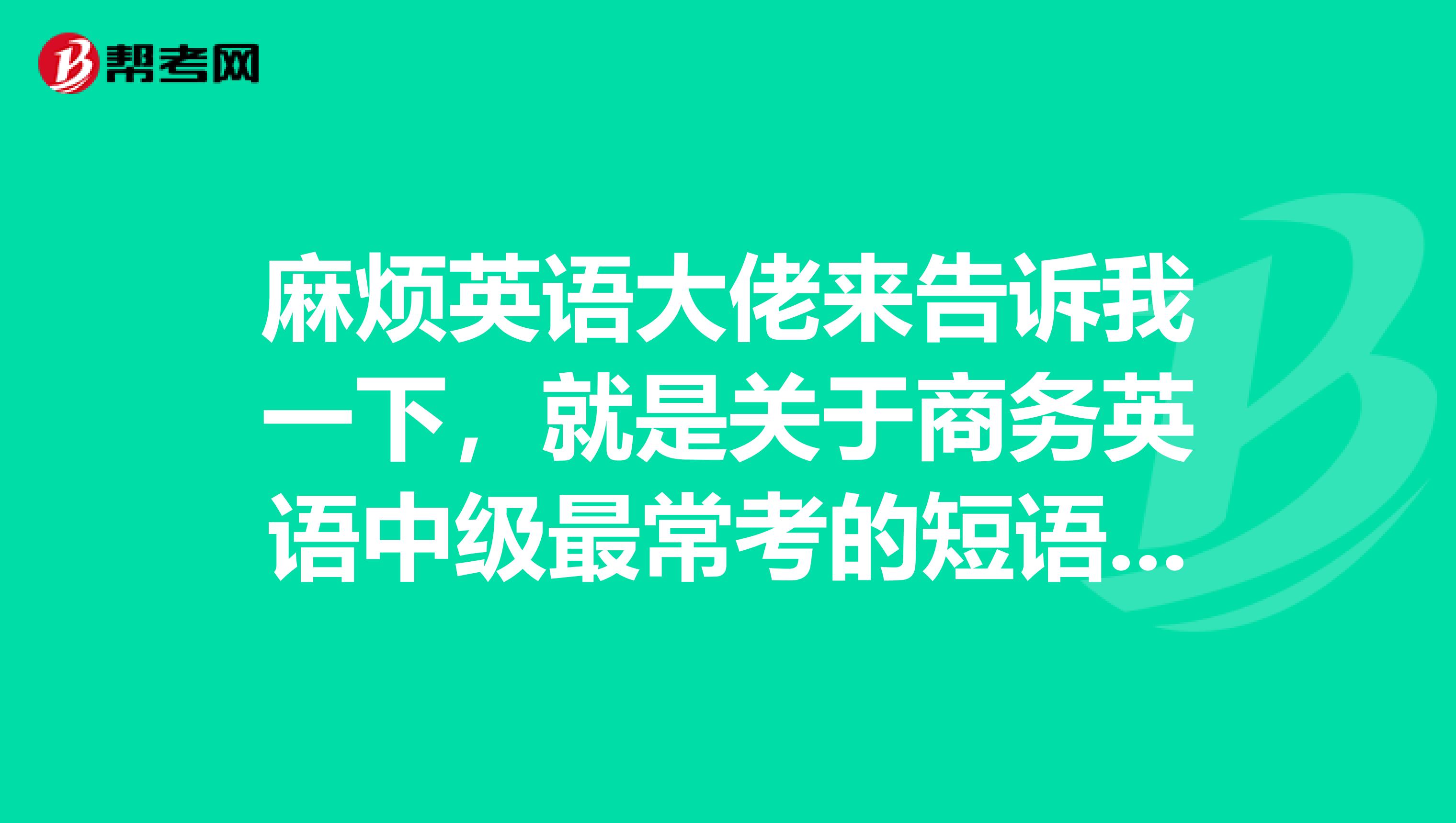 麻烦英语大佬来告诉我一下,就是关于商务英语中级最常考的短语有哪些??