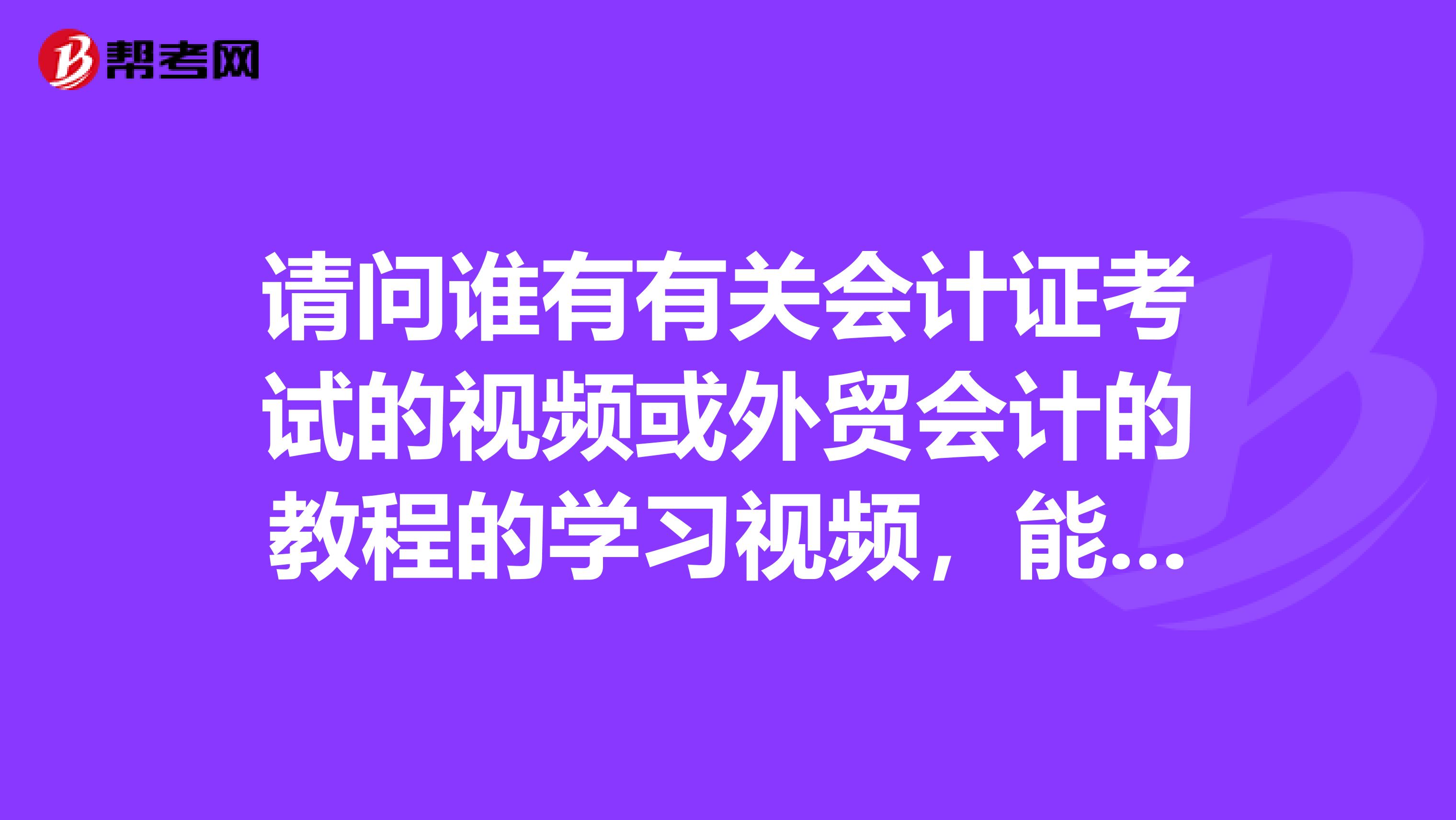 请问谁有有关会计证考试的视频或外贸会计的教程的学习视频，能否传我学习一下，谢谢啦