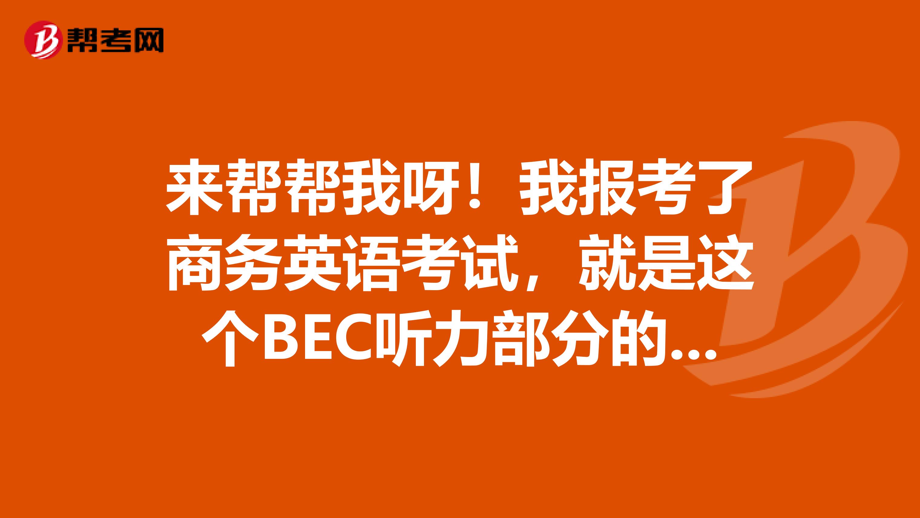 来帮帮我呀!我报考了商务英语考试,就是这个BEC听力部分的常用到的词汇记得不是很好呀,谁来发我一份呢?