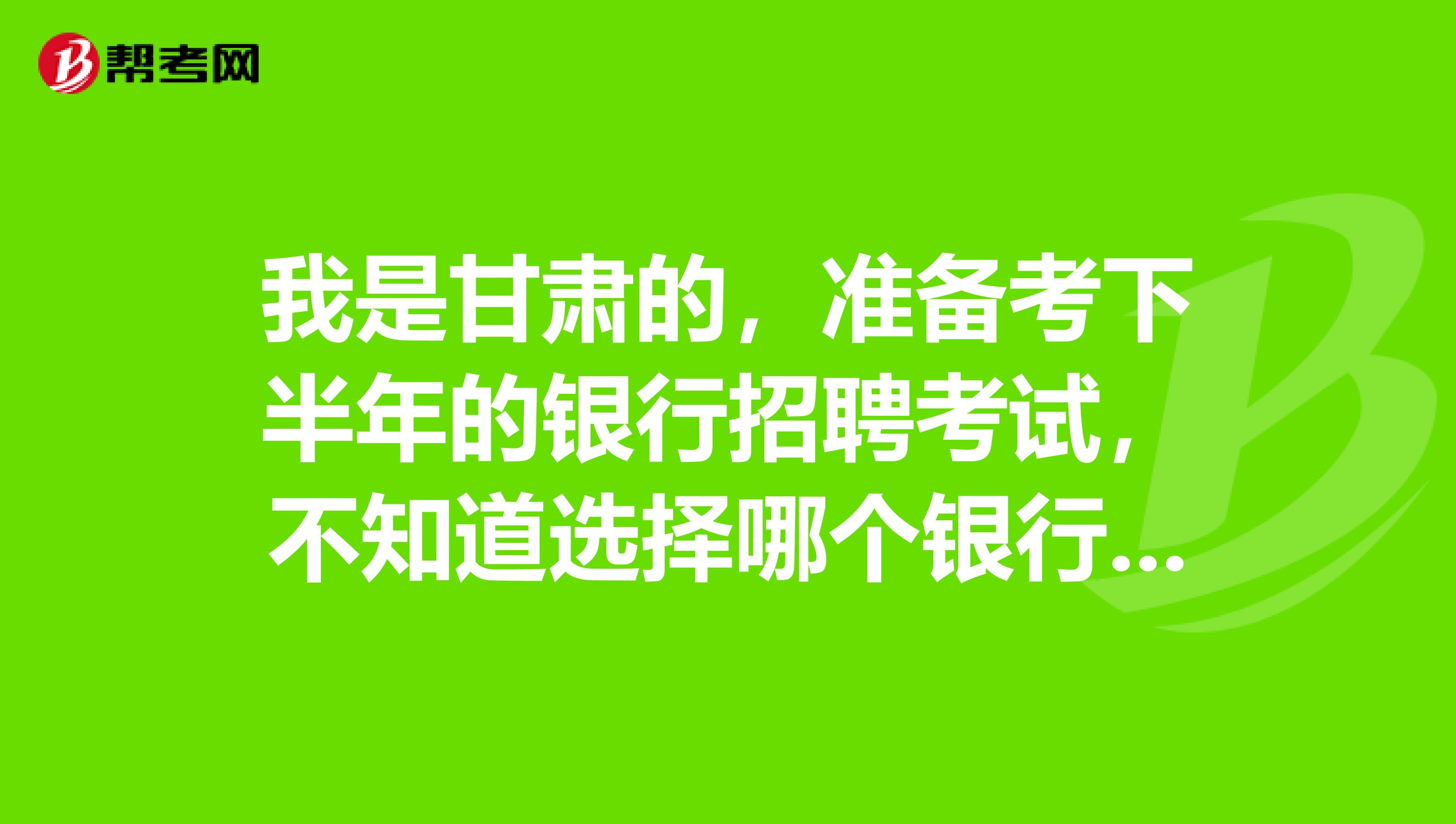 我是甘肃的，准备考下半年的银行招聘考试，不知道选择哪个银行会比较轻松一点？