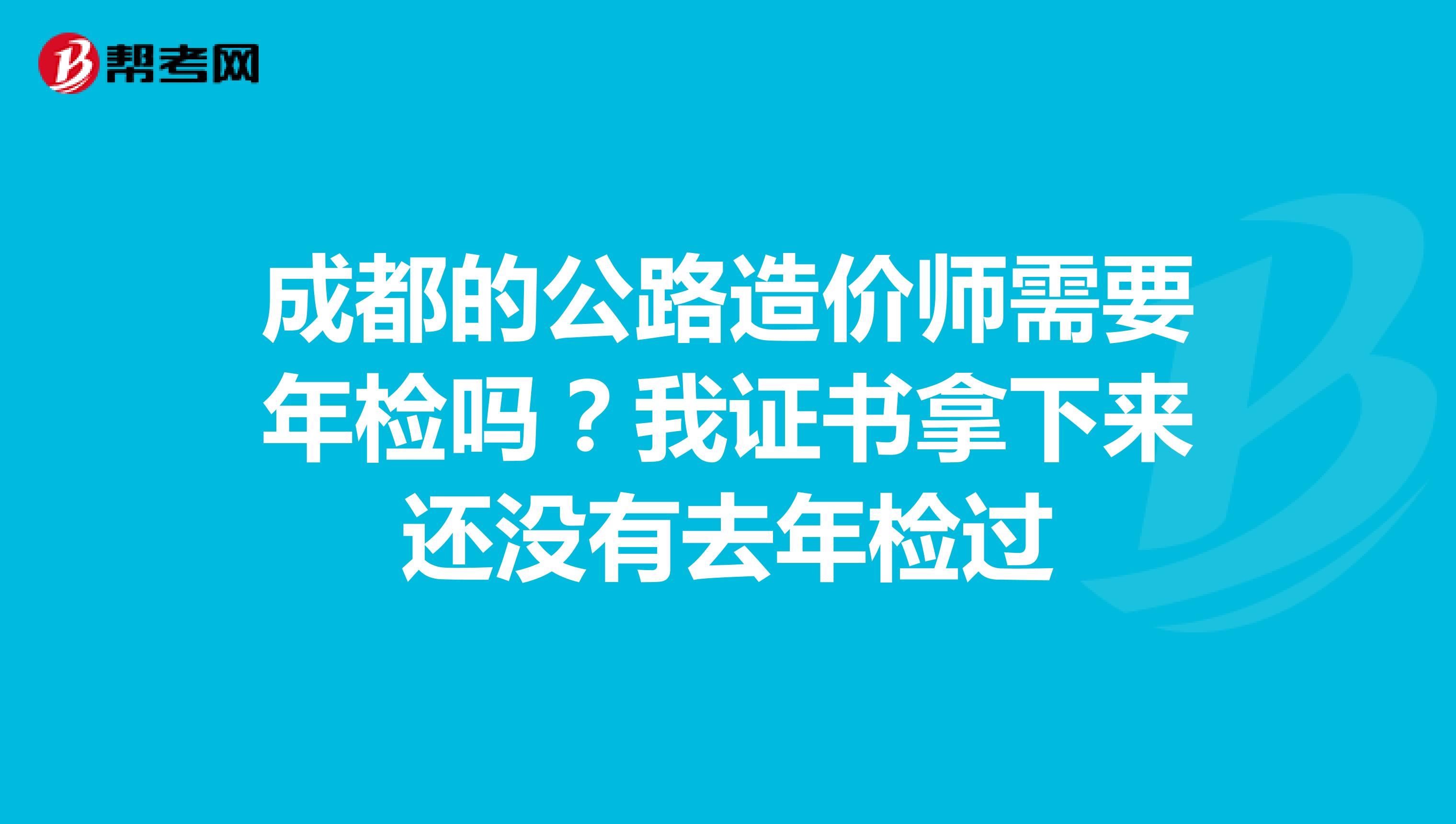 成都的公路造价师需要年检吗?我证书拿下来还没有去年检过