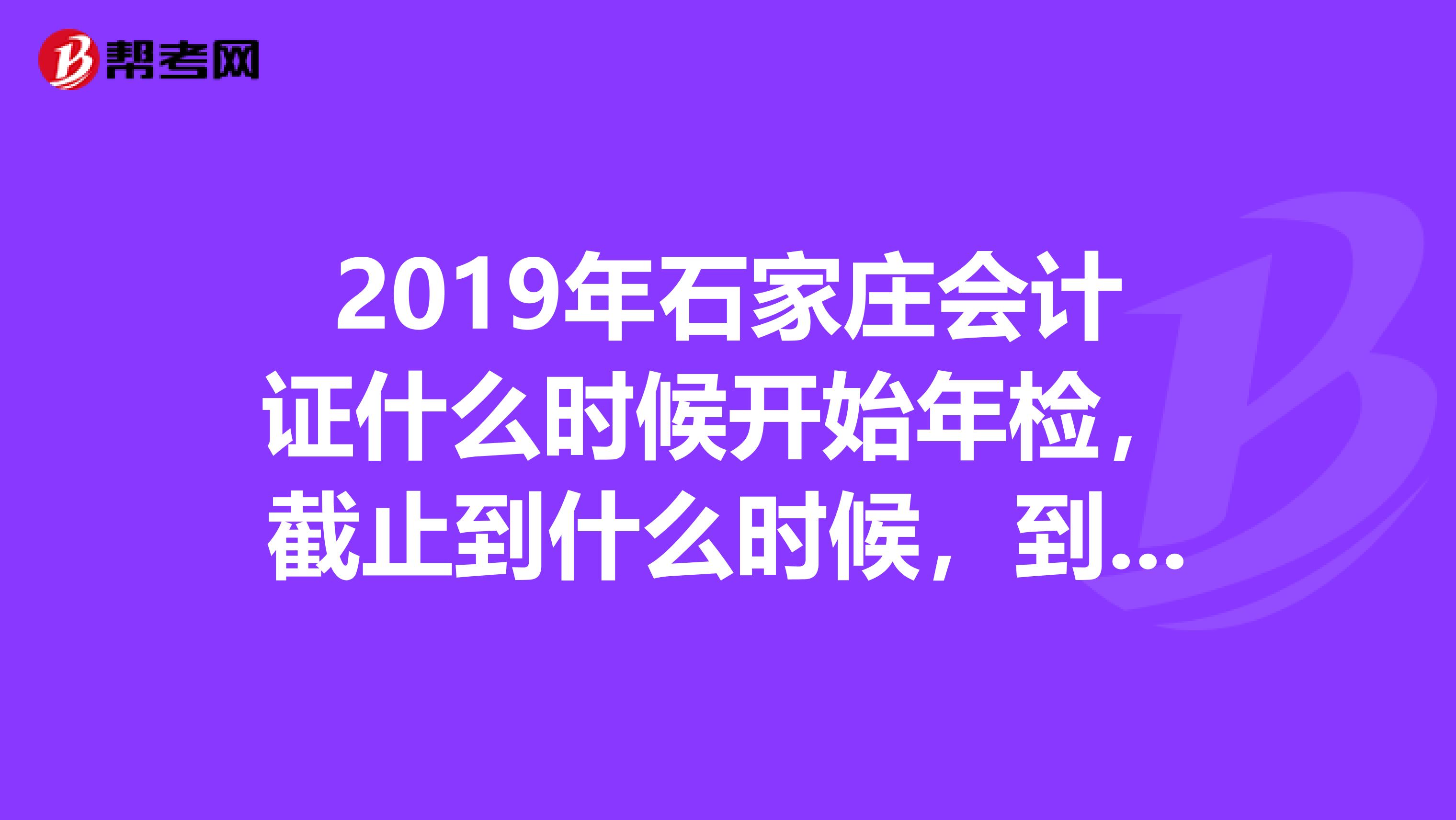 2019年石家莊會計證什么時候開始年檢，截止到什么時候，到哪里年檢，需要具體位置，謝謝