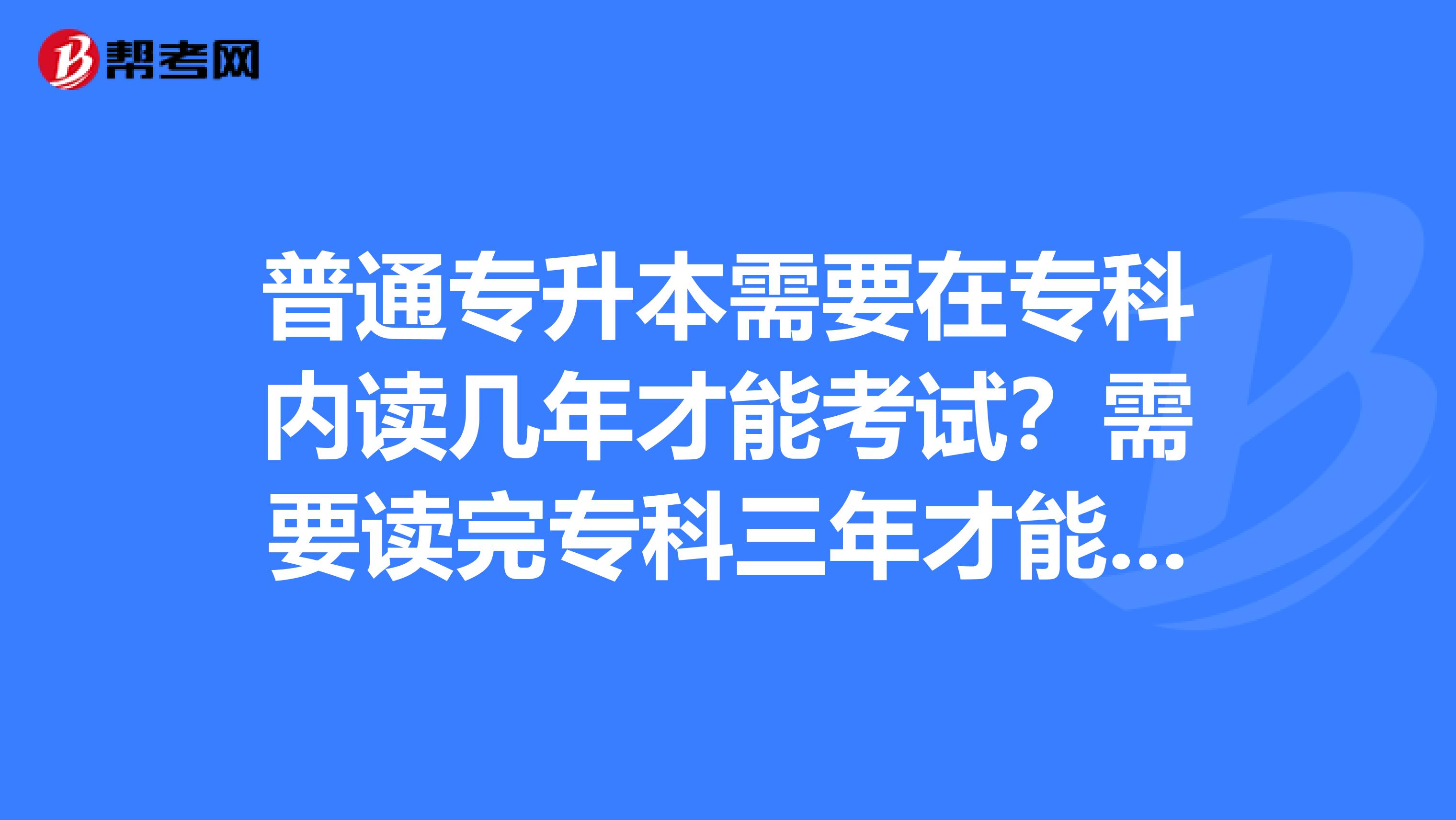 普通专升本需要在专科内读几年才能考试?需要读完专科三年才能升本吗?
