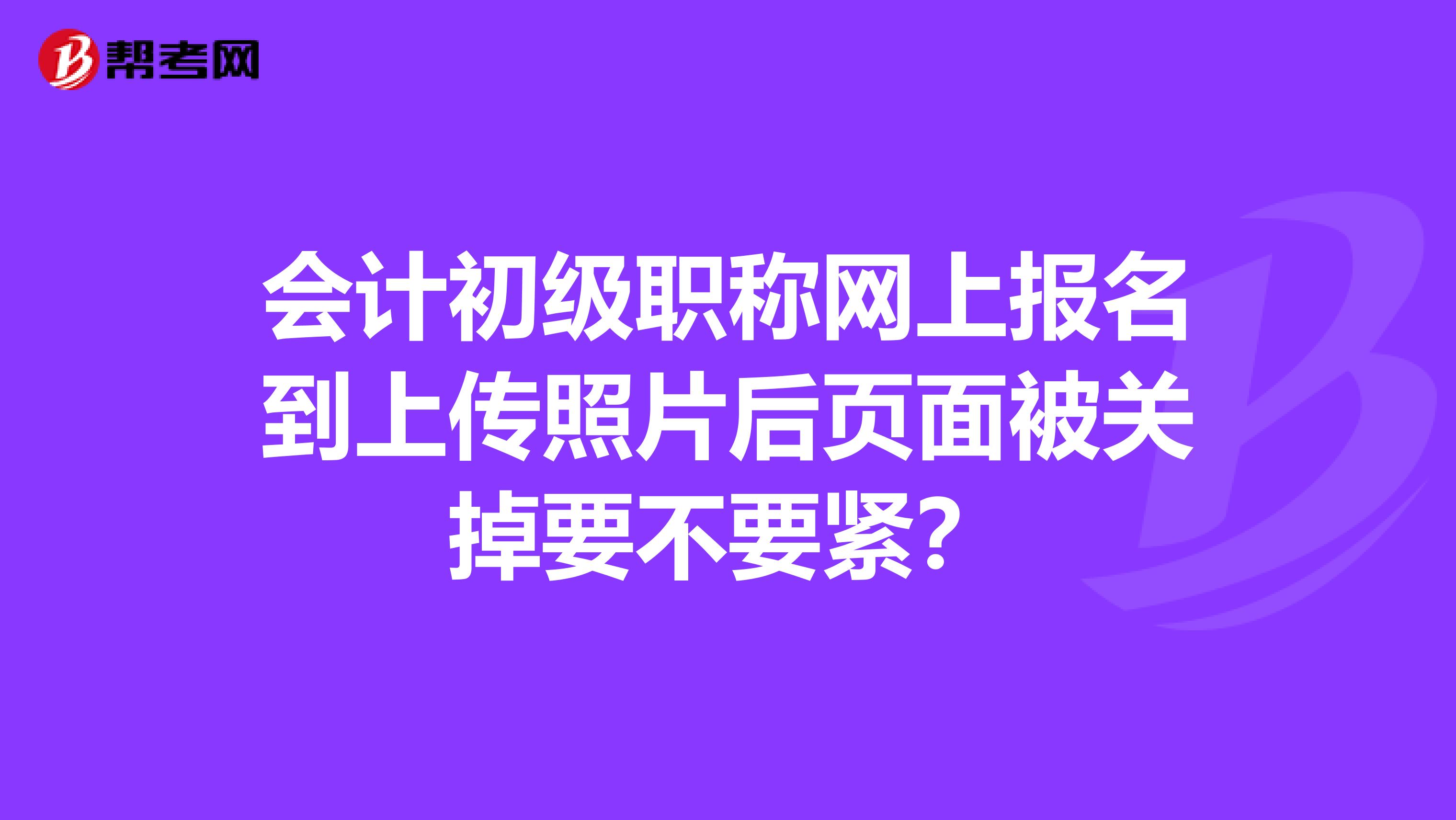 会计初级职称网上报名到上传照片后页面被关掉要不要紧?