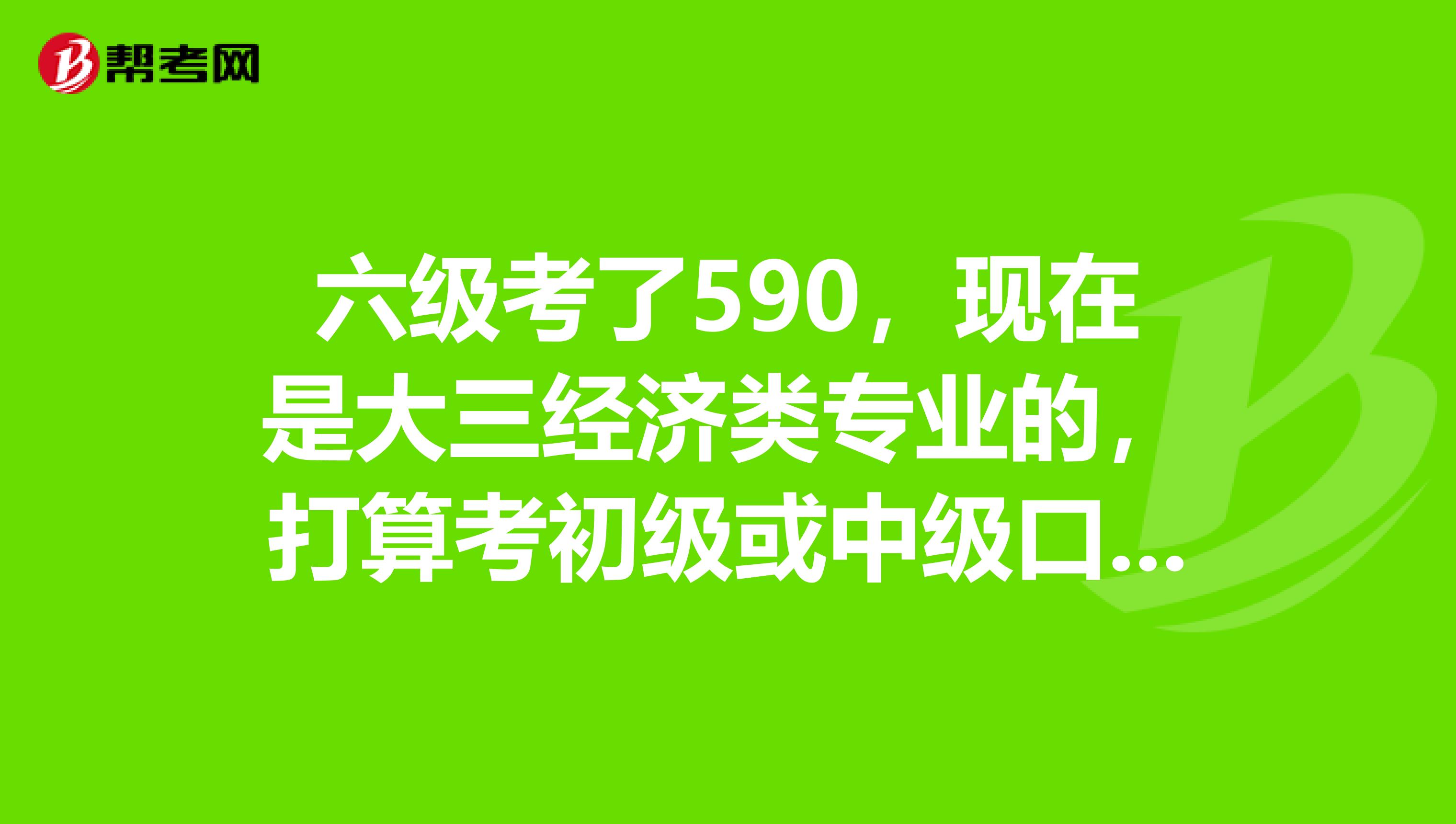 六级考了590,现在是大三经济类专业的,打算考初级或中级口译类的证。大家觉得直接考中级可以么?如何准备
