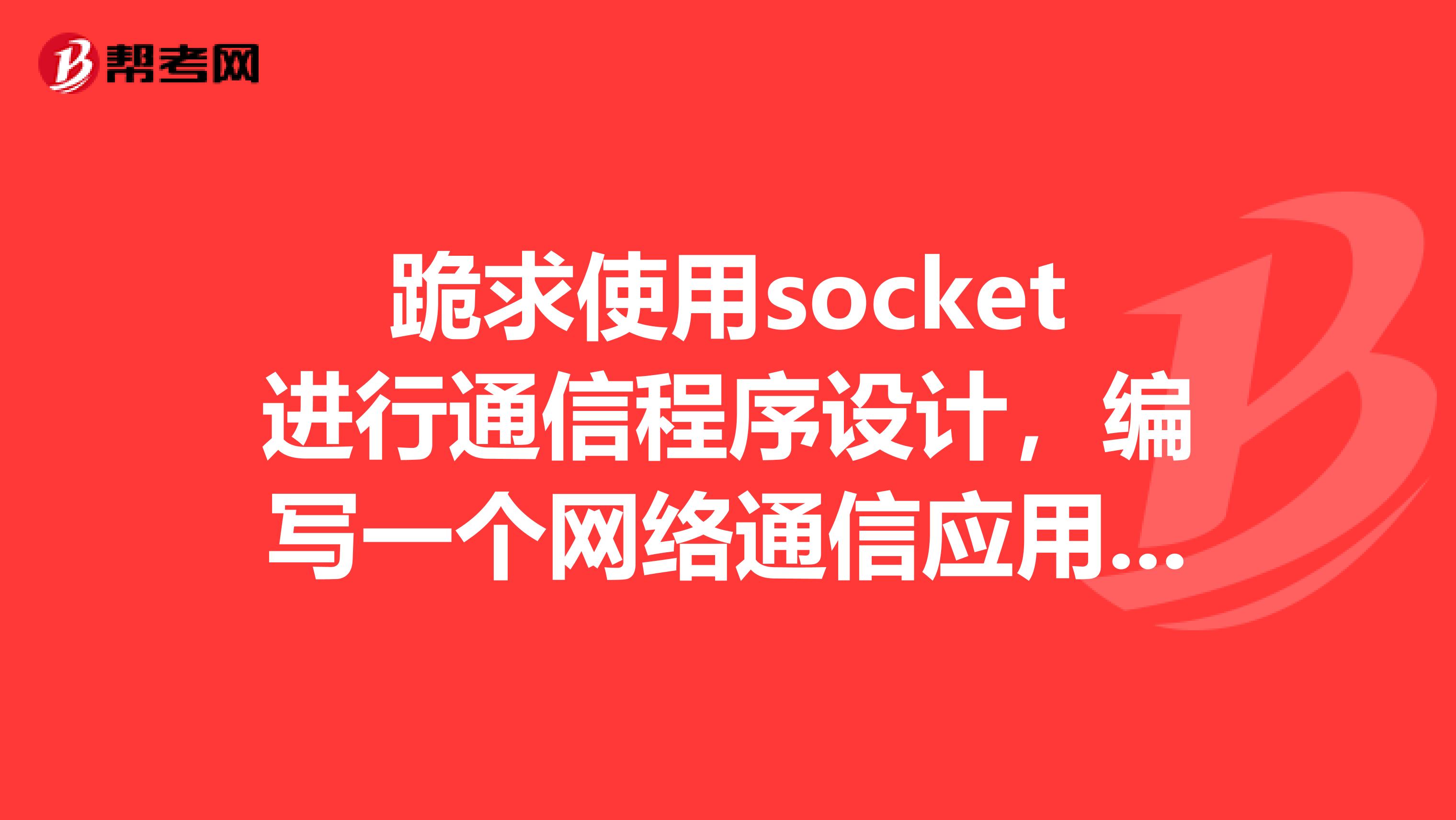 跪求使用socket进行通信程序设计，编写一个网络通信应用程序，包括服务器端和客服端两个程序。