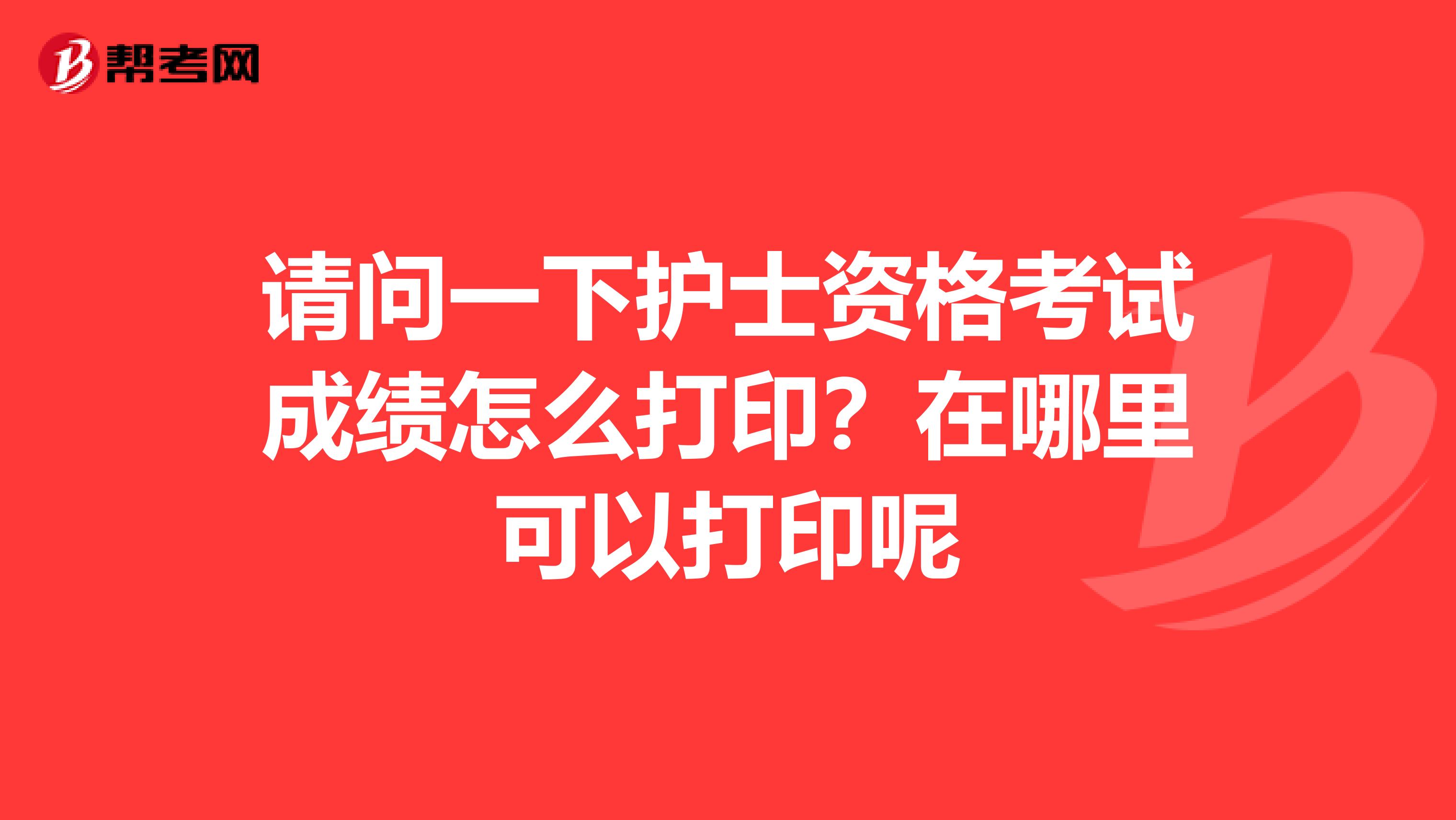 请问一下护士资格考试成绩怎么打印？在哪里可以打印呢