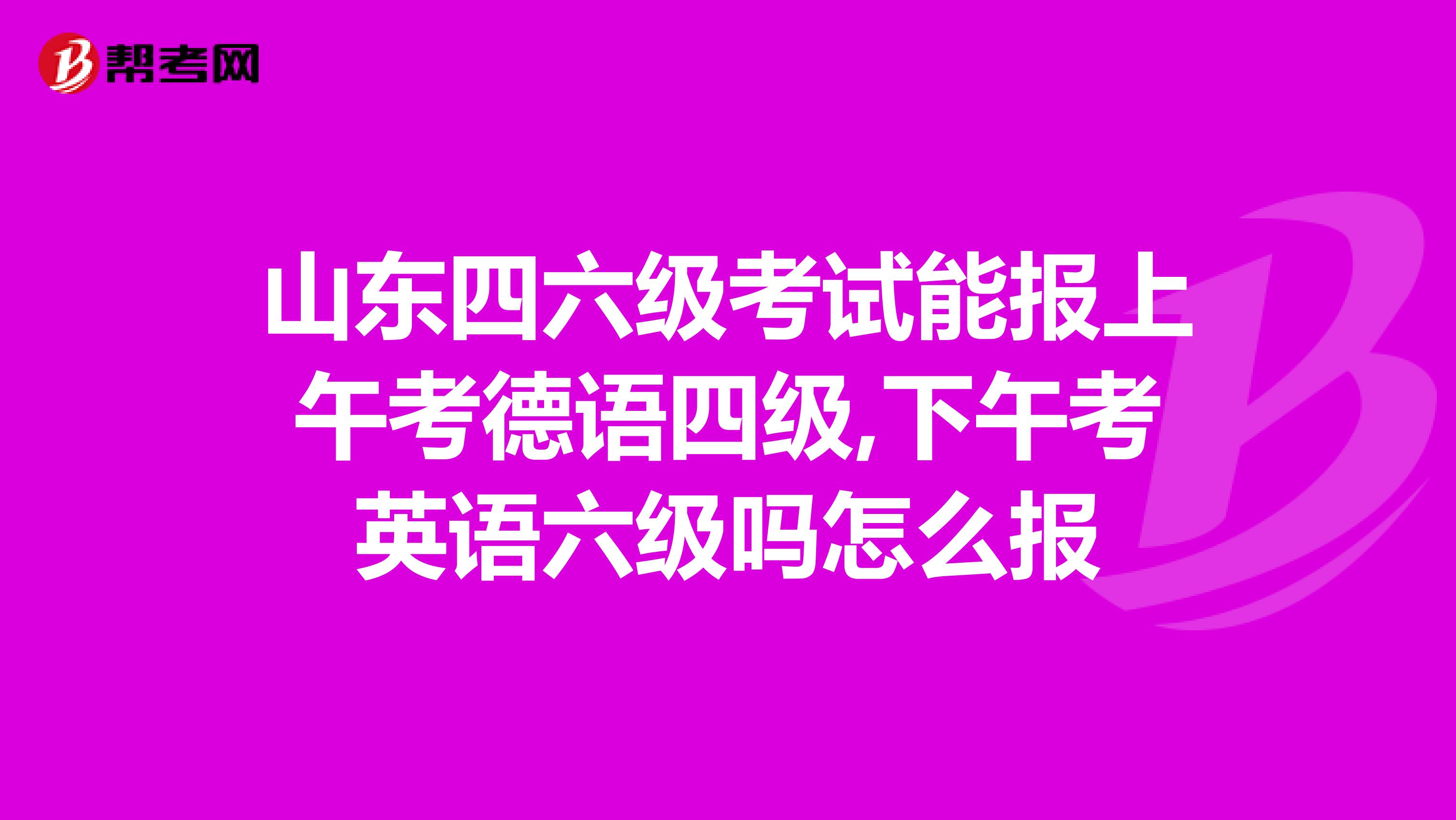 山东四六级考试能报上午考德语四级,下午考英语六级吗怎么报