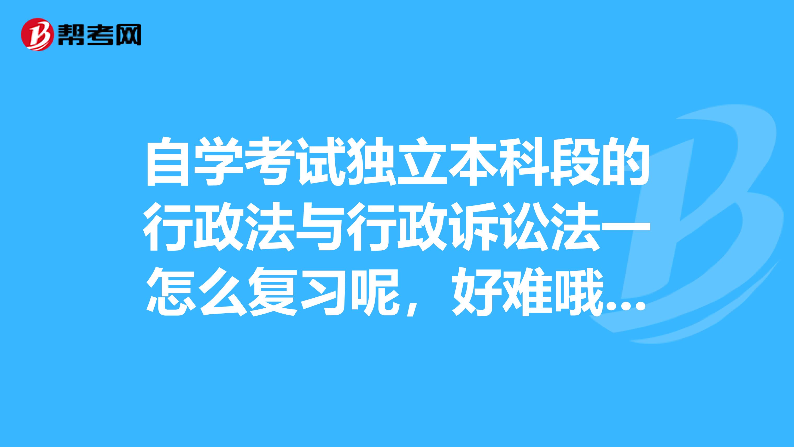 自学考试独立本科段的行政法与行政诉讼法一怎么复习呢,好难哦,谁能帮帮我啊,谢谢