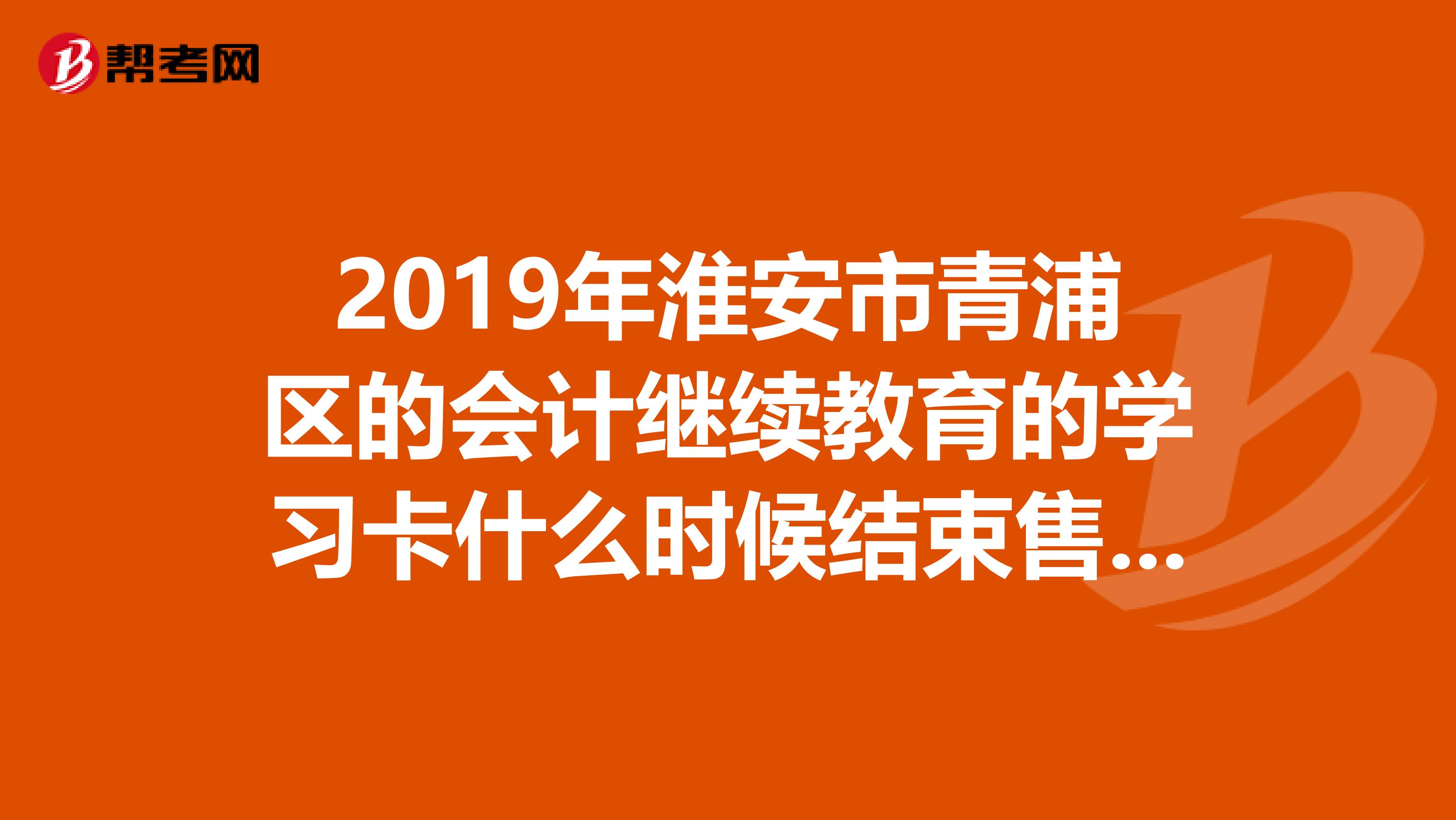 2019年淮安市青浦區(qū)的會計繼續(xù)教育的學(xué)習(xí)卡什么時候結(jié)束售卡？是7月底還是9月底啊