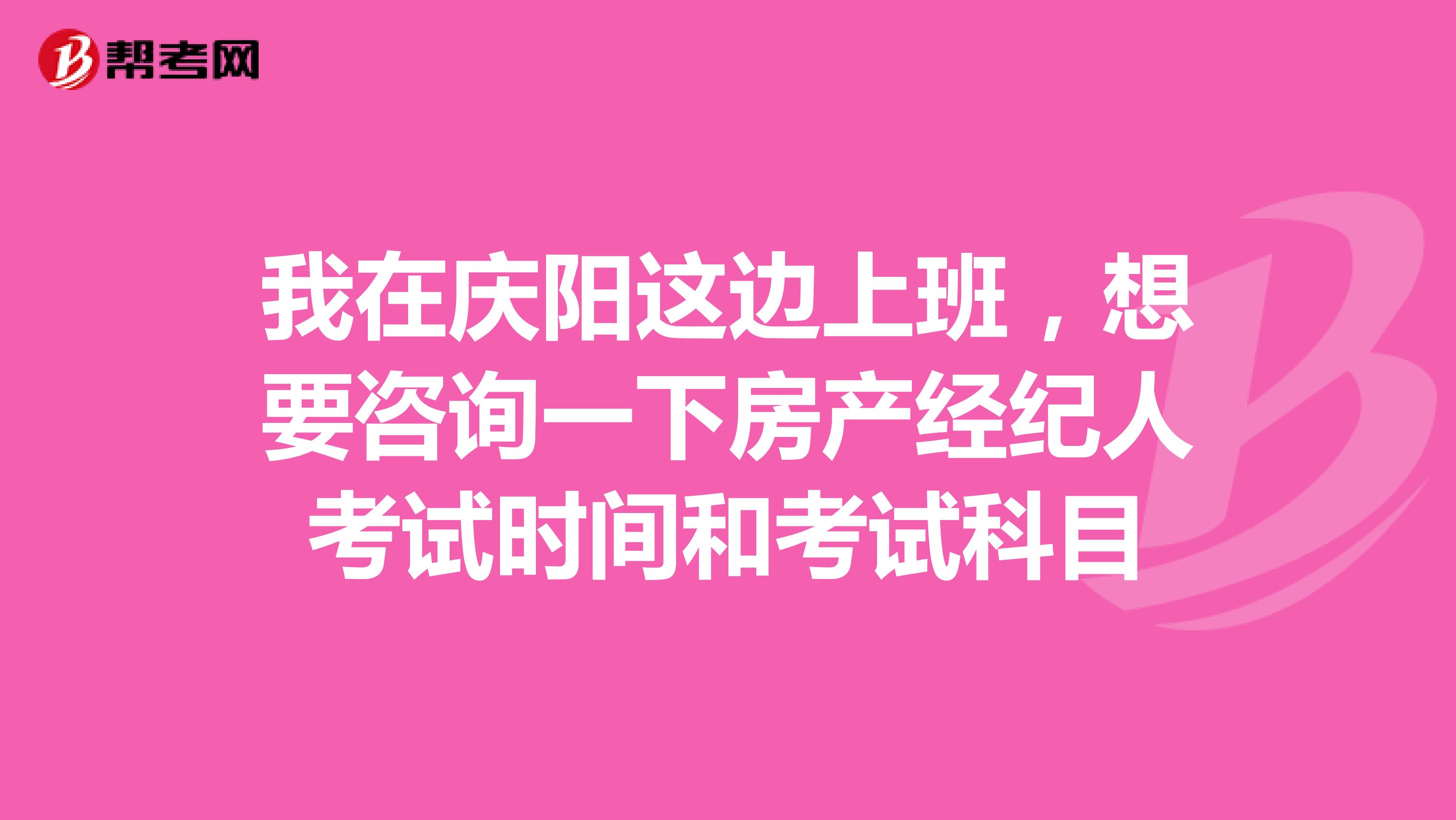 我在庆阳这边上班，想要咨询一下房产经纪人考试时间和考试科目