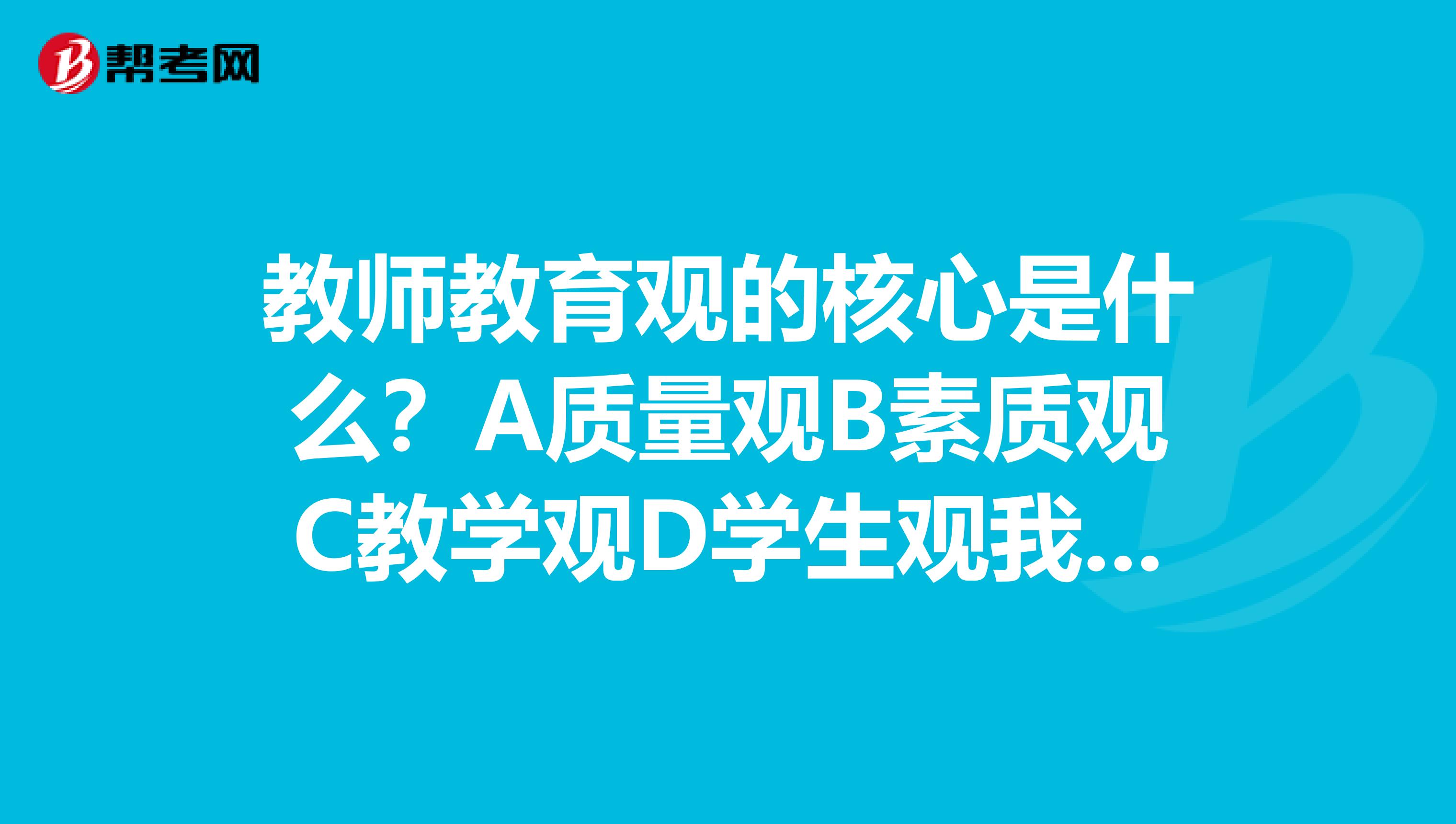 教师教育观的核心是什么?A质量观B素质观C教学观D学生观我自己觉得是学生观