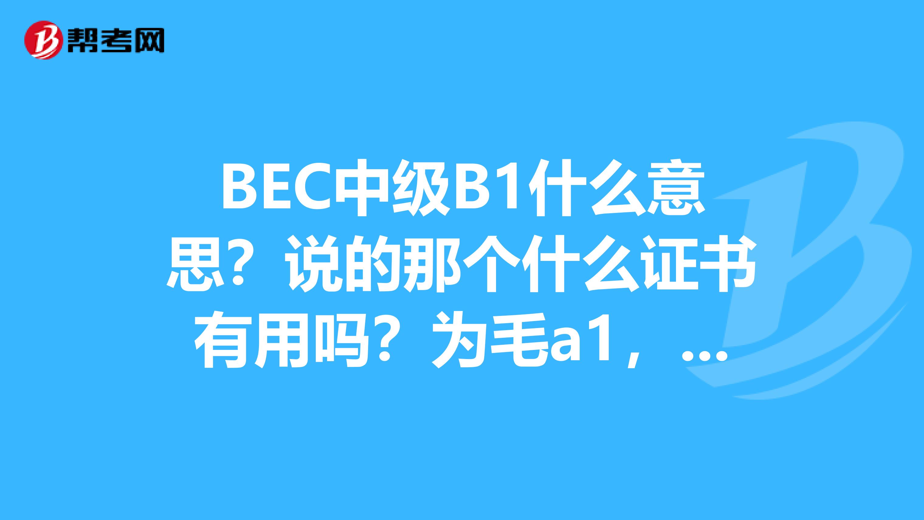 BEC中级B1什么意思？说的那个什么证书有用吗？为毛a1，a2，b2，c1，c2都过了，b1 不过