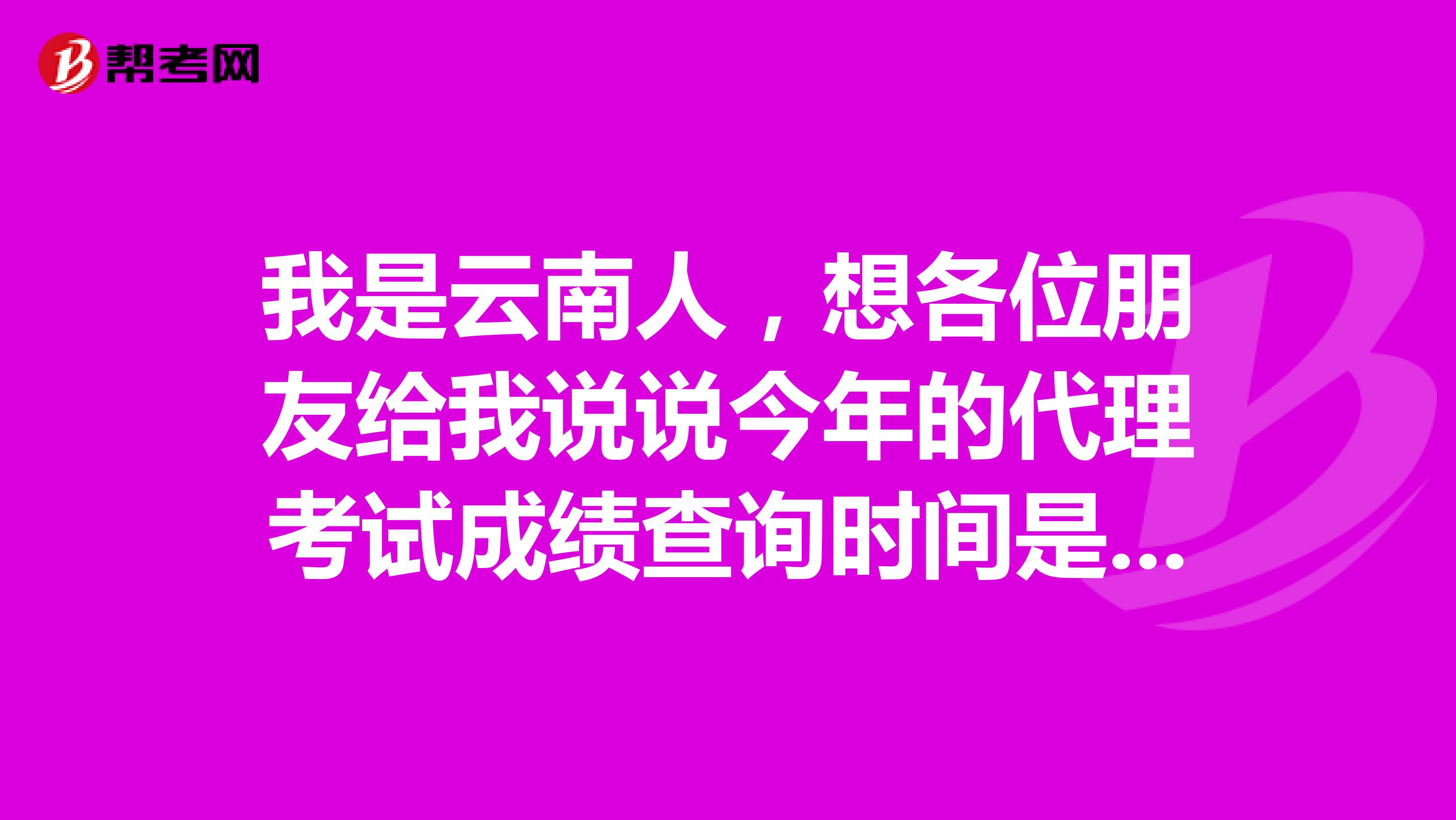 我是云南人,想各位朋友给我说说今年的代理考试成绩查询时间是哪一日?
