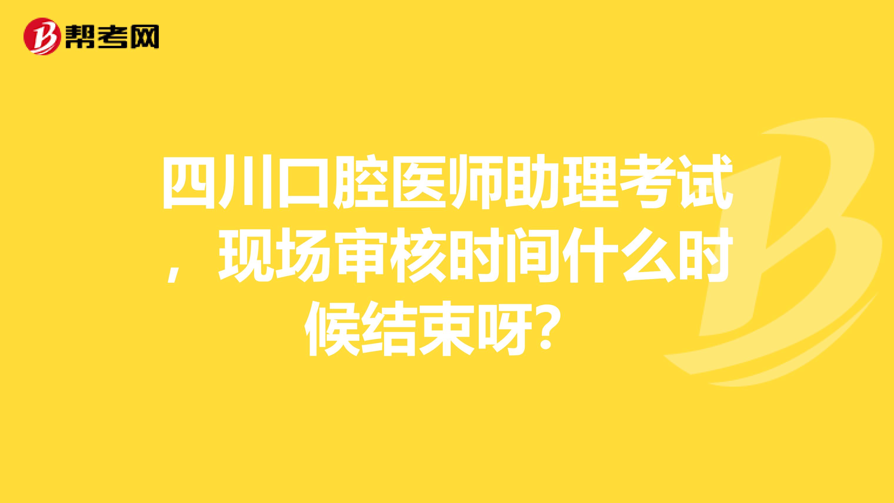 四川口腔醫(yī)師助理考試，現(xiàn)場審核時間什么時候結(jié)束呀？