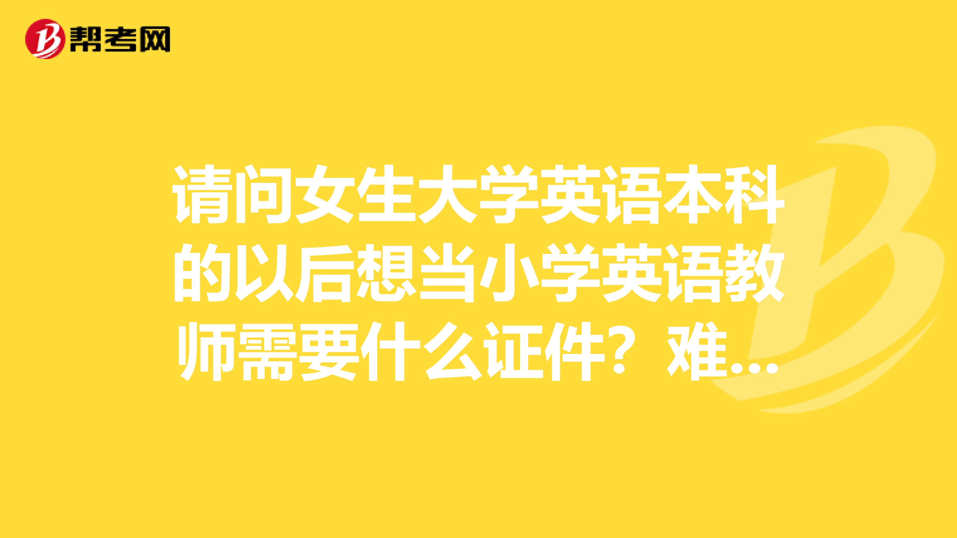 请问女生大学英语本科的以后想当小学英语教师需要什么证件?难不难啊?