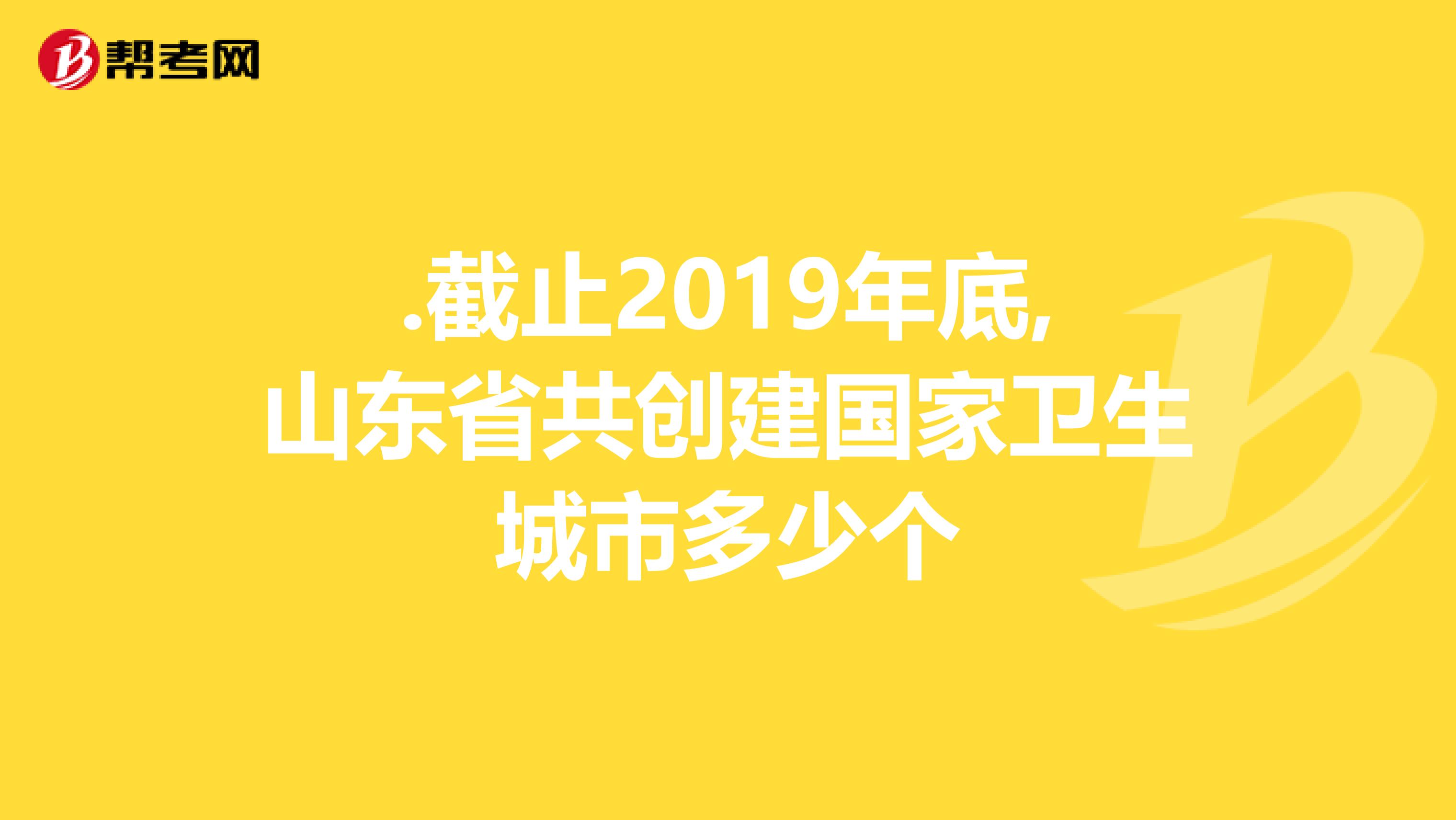 .截止2019年底,山东省共创建国家卫生城市多少个
