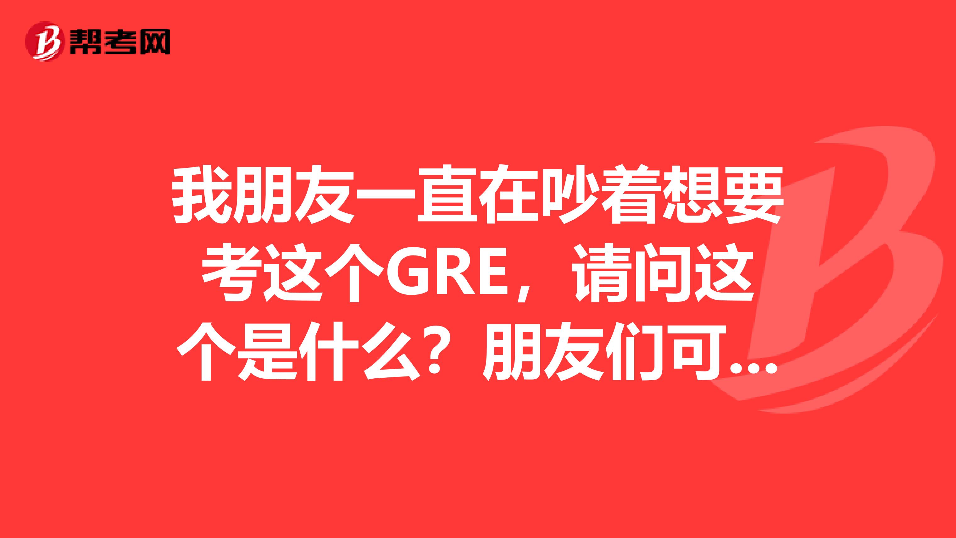 我朋友一直在吵着想要考这个GRE,请问这个是什么?朋友们可以介绍下么?我也想加入他的队伍呀