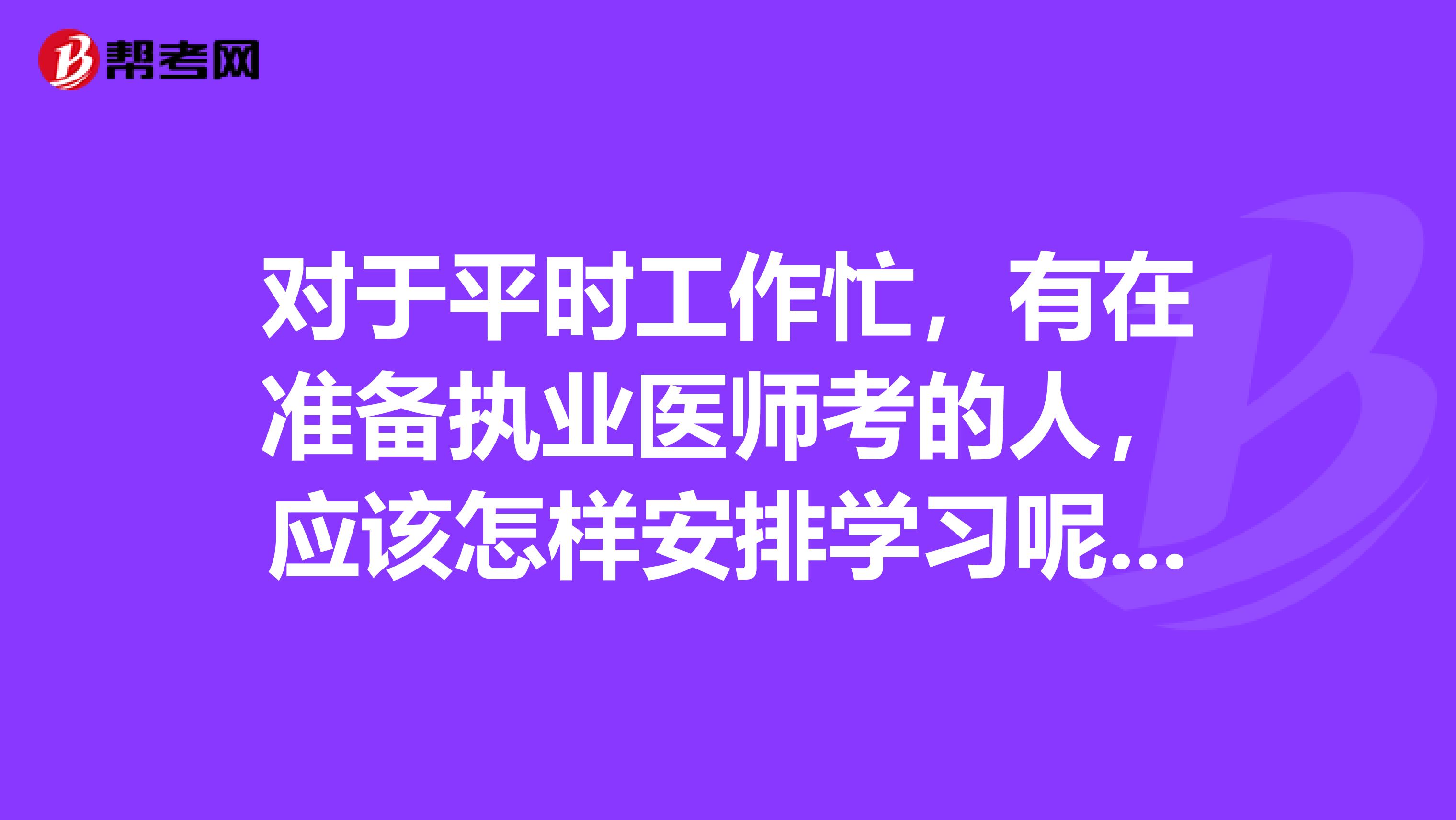 对于平时工作忙,有在准备执业医师考的人,应该怎样安排学习呢?有之前考过的吗?分享一下吧