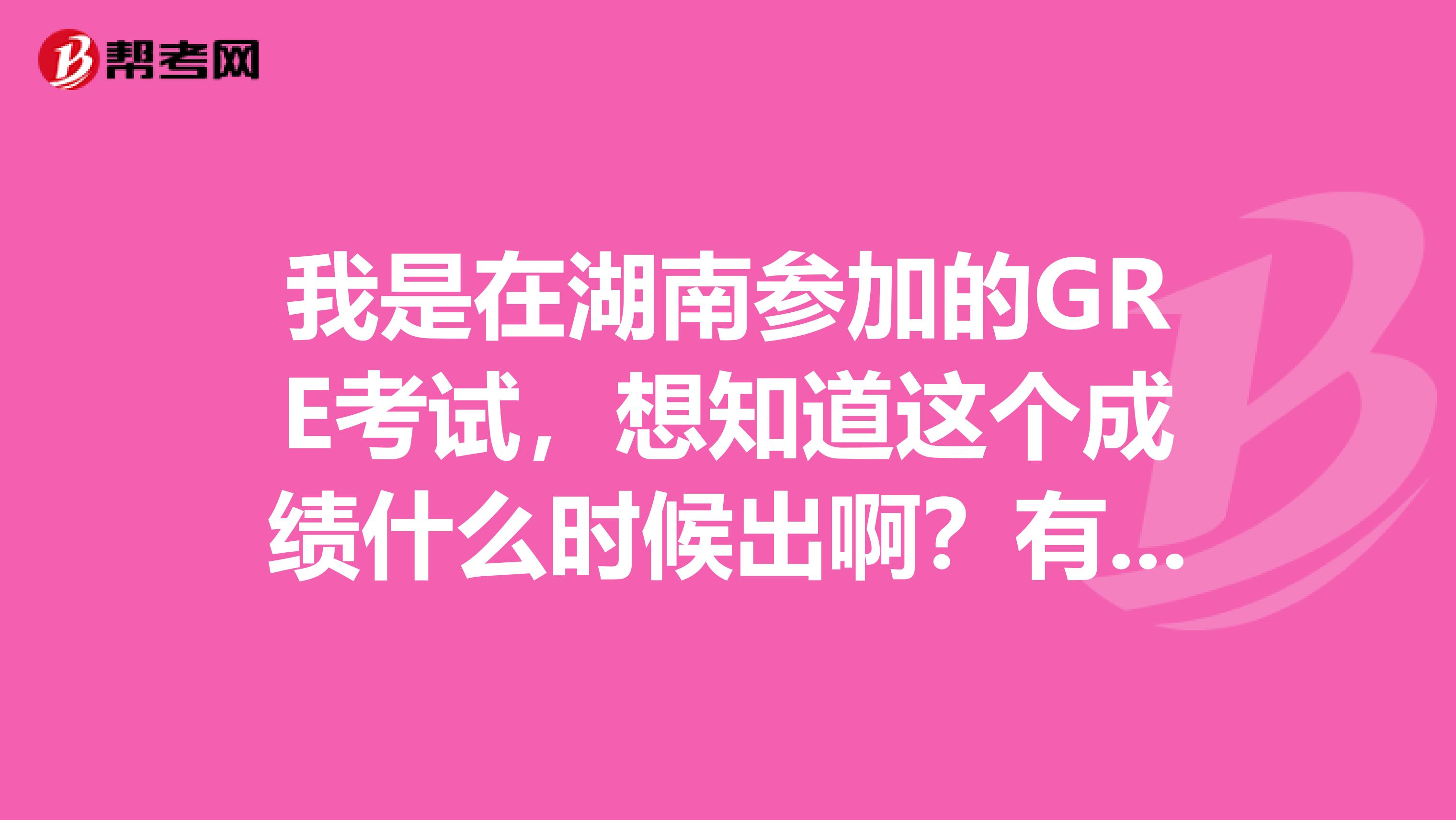 我是在湖南參加的GRE考試，想知道這個成績什么時候出??？有人可以告訴我一下不，先謝謝誒