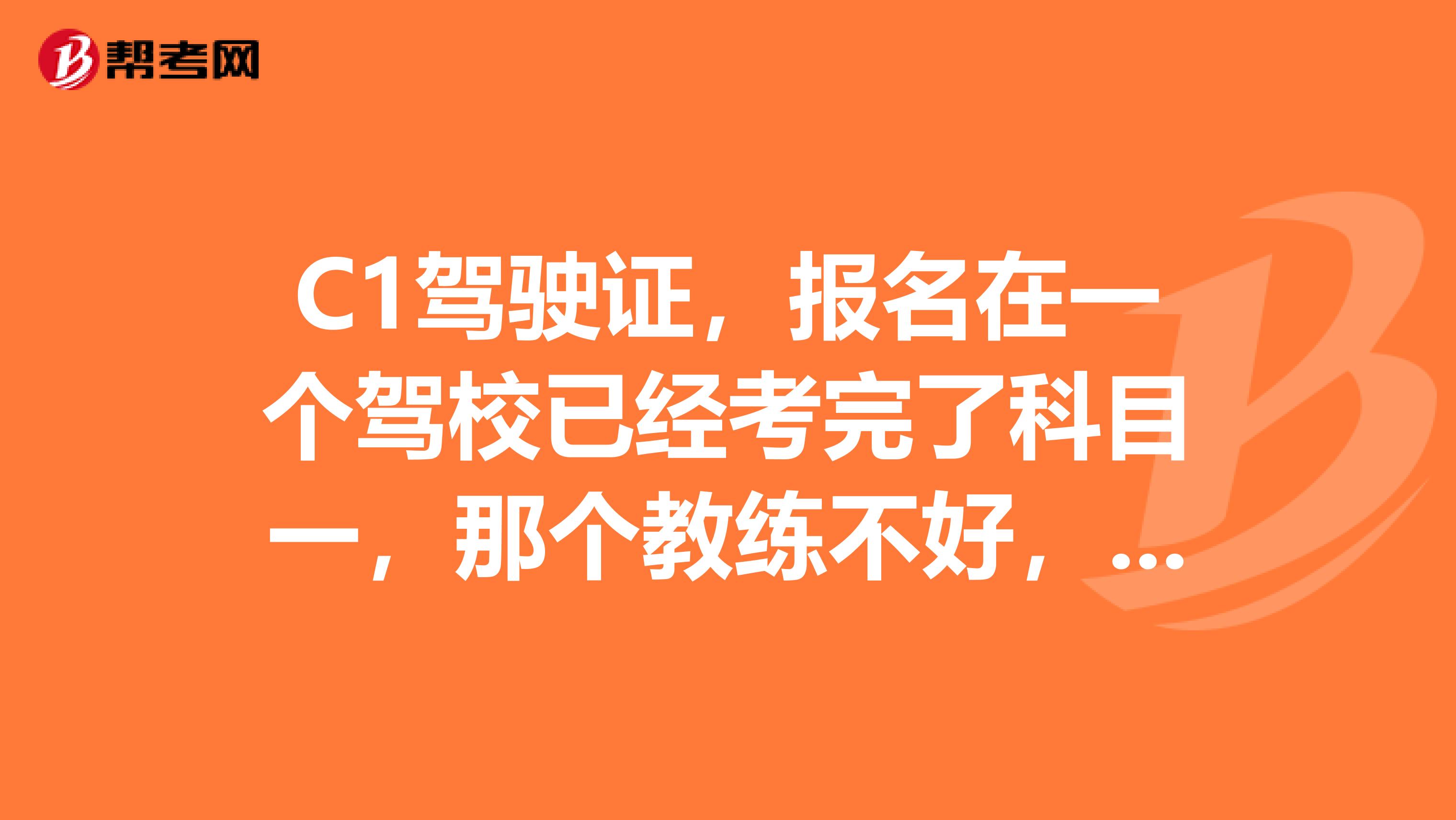 C1驾驶证,报名在一个驾校已经考完了科目一,那个教练不好,我又在另一个驾校找了一个教练,他跟我说帮