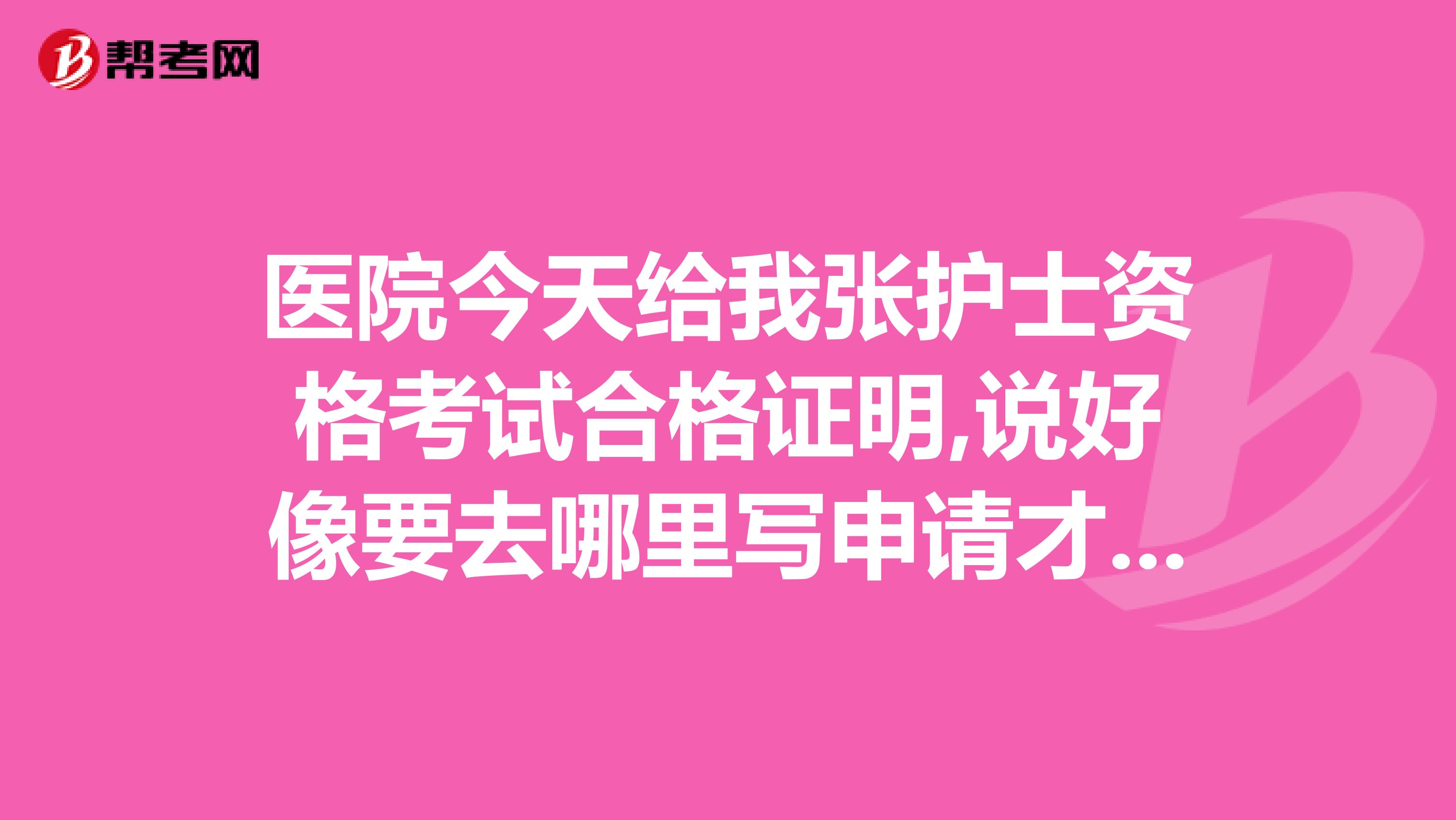 医院今天给我张护士资格考试合格证明,说好像要去哪里写申请才能发证是这样吗什么时候才能发证,在哪里拿