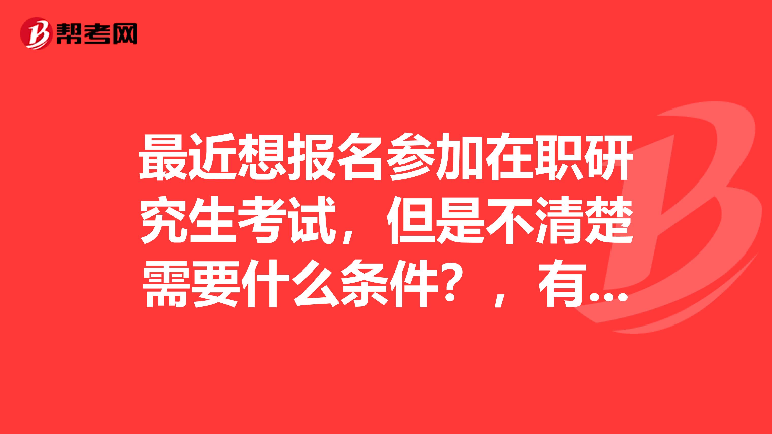 最近想报名参加在职研究生考试，但是不清楚需要什么条件？，有谁知道得嘛？