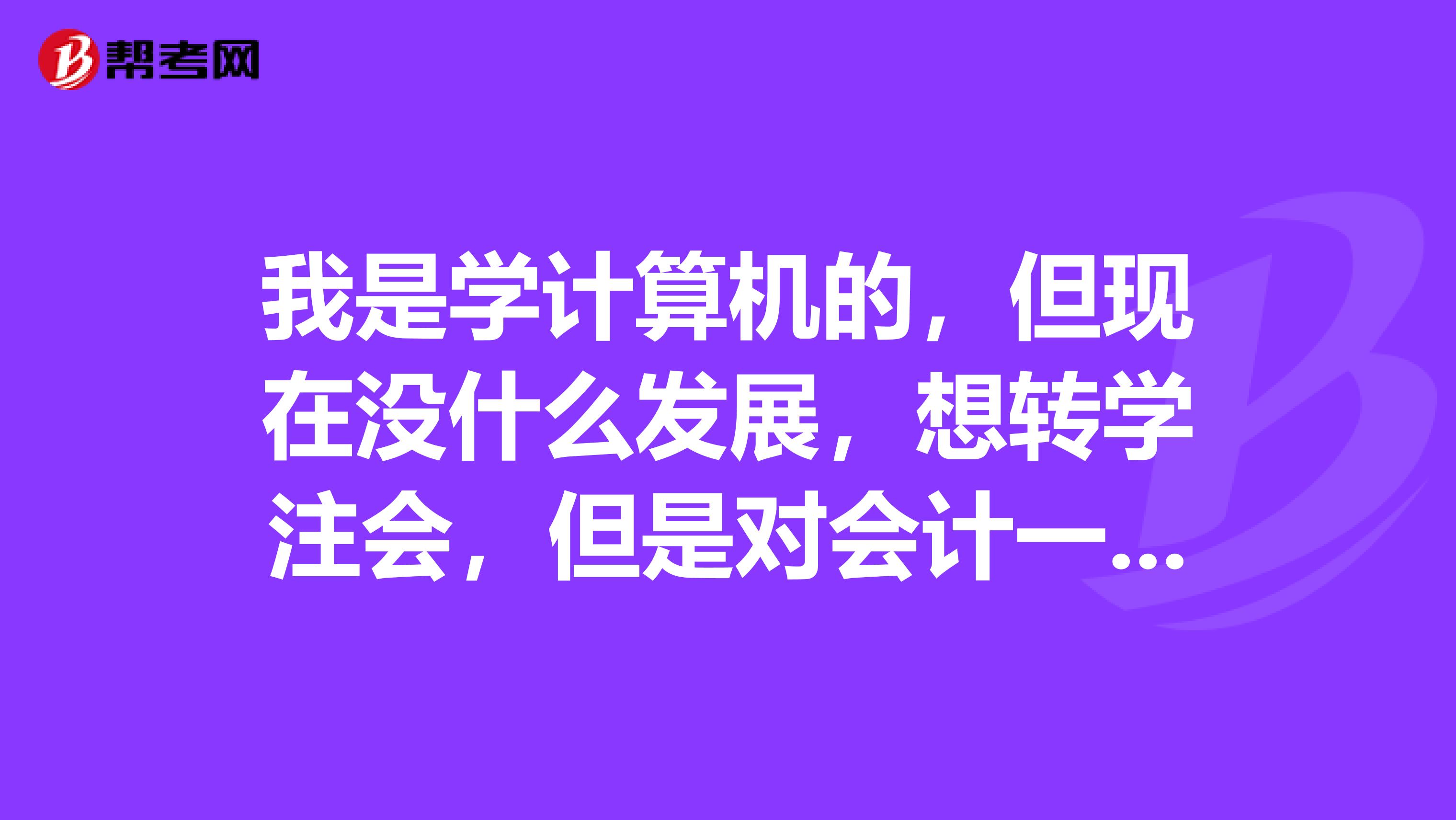 我是学计算机的，但现在没什么发展，想转学注会，但是对会计一点都不懂，我应该从什么开始学起？怎么学？希望有明白的人能帮帮忙。谢谢啦！.