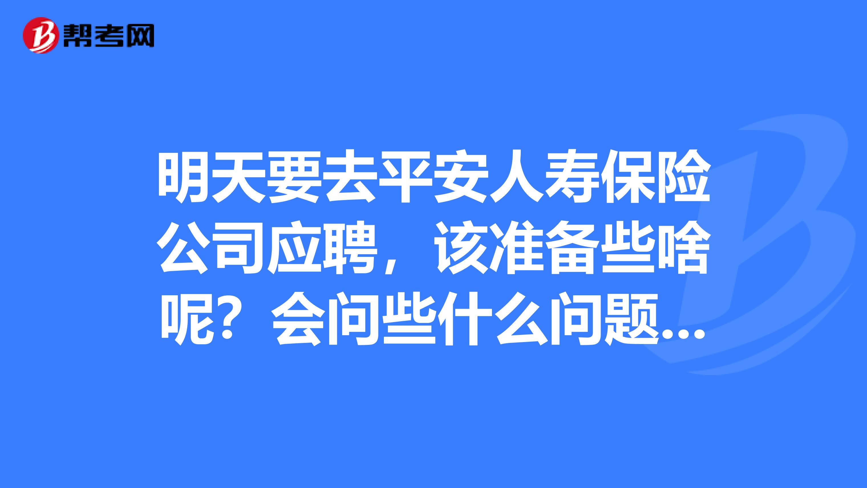 明天要去平安人寿保险公司应聘，该准备些啥呢？会问些什么问题呢？谢谢了