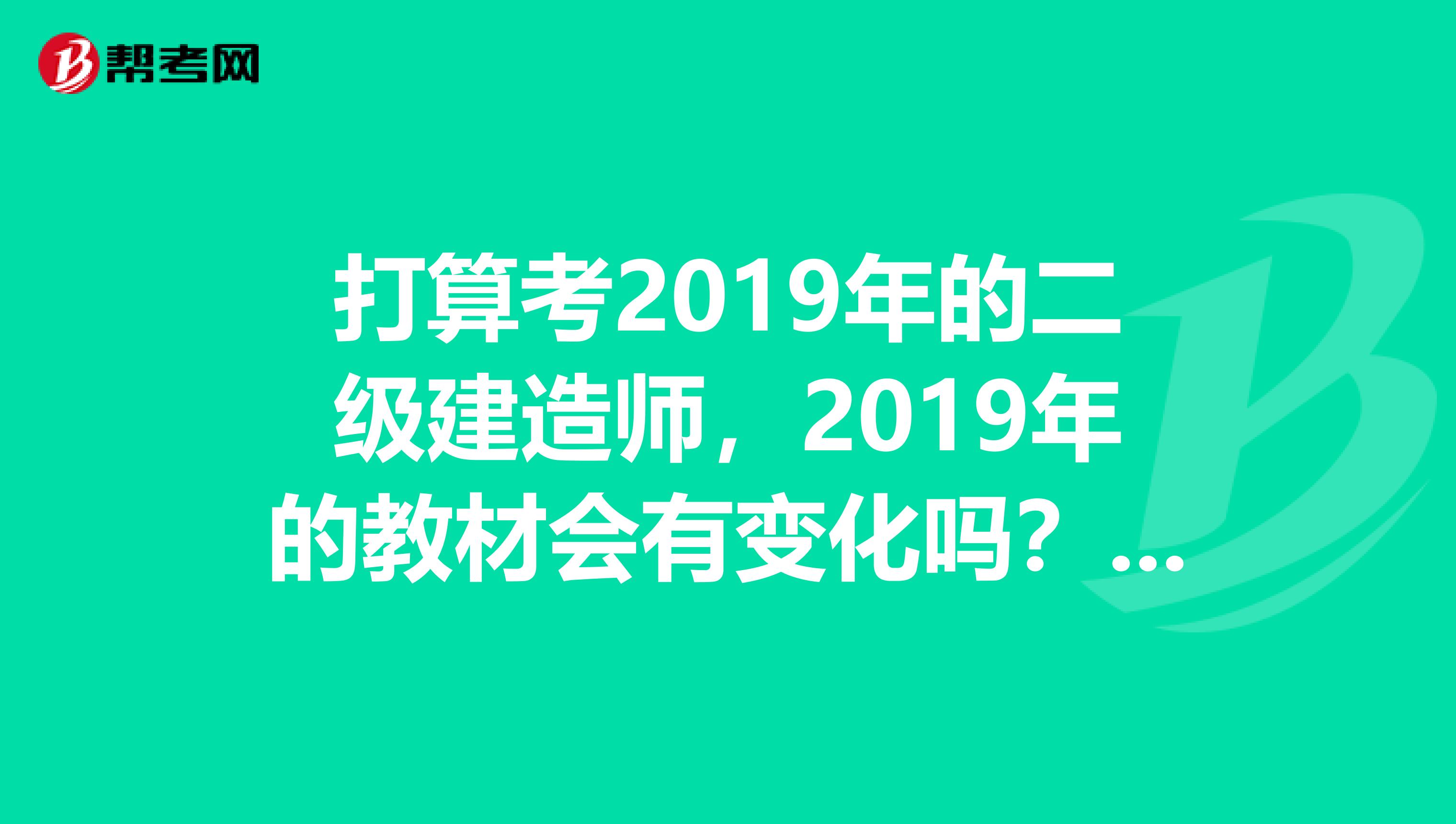 打算考2019年的二级建造师,2019年的教材会有变化吗?现在看见最新的是建筑工业出版社的第三版。