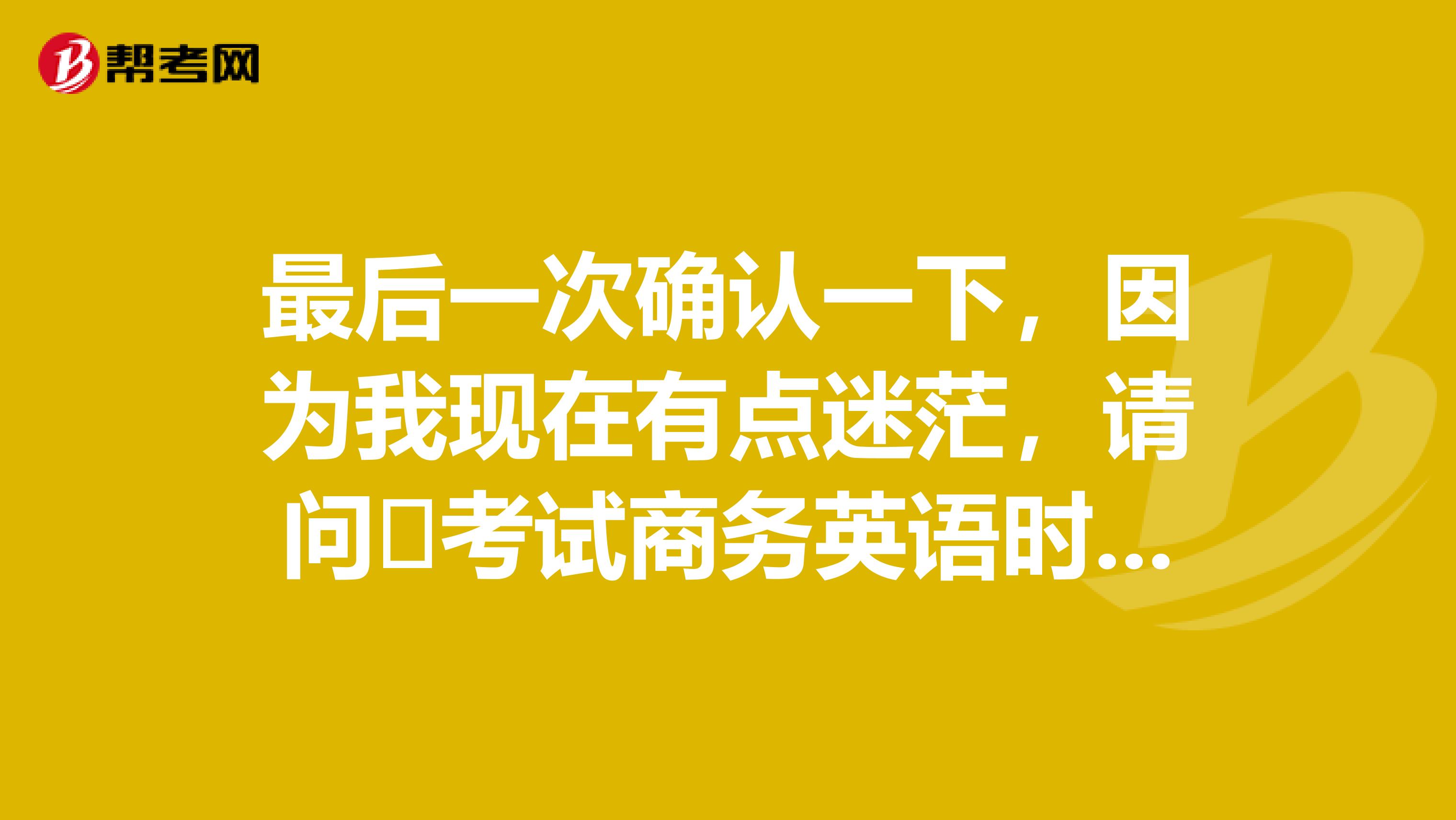 最后一次确认一下,因为我现在有点迷茫,请问考试商务英语时我需要携带哪些东西?