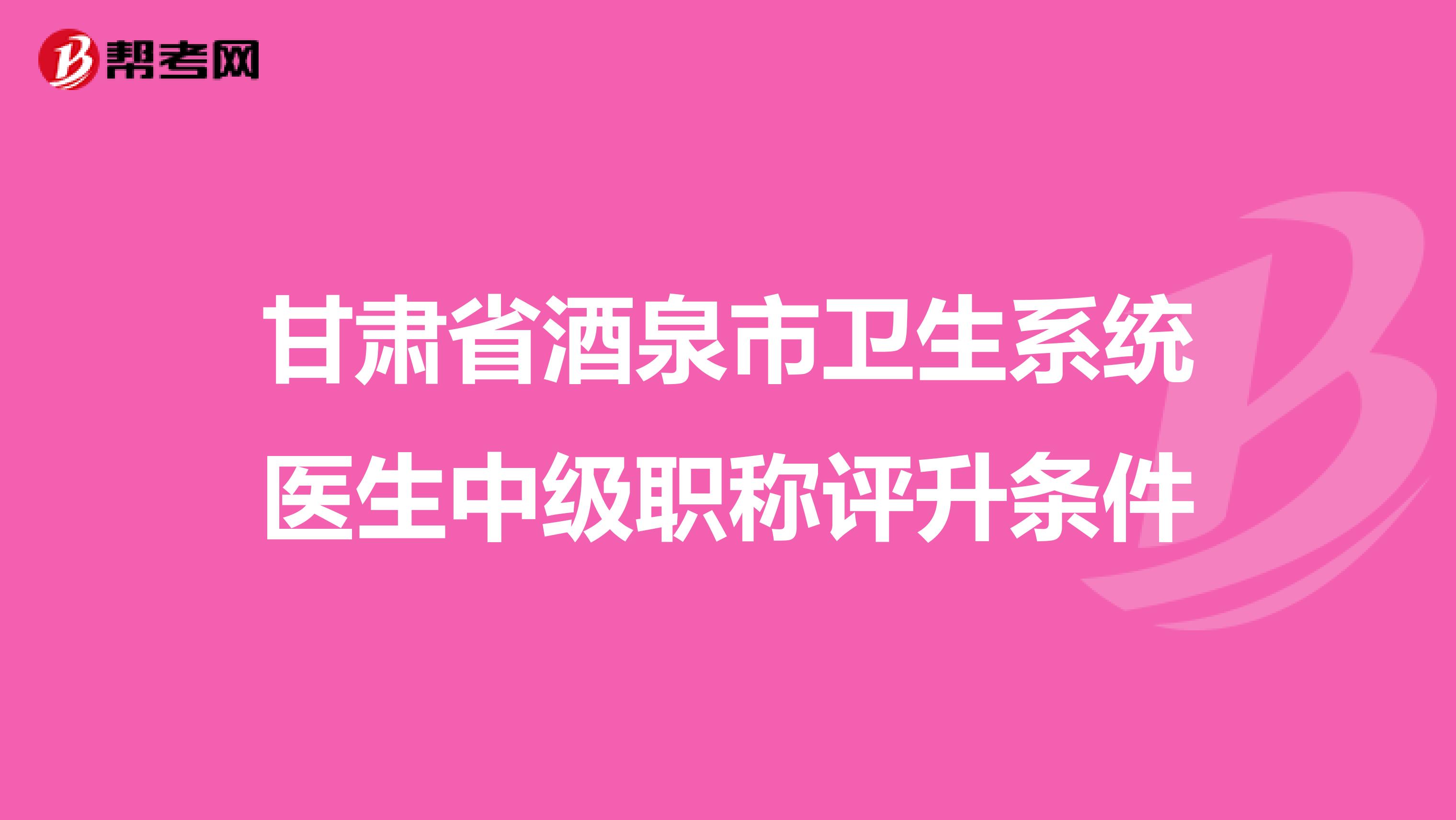 甘肃省酒泉市卫生系统医生中级职称评升条件