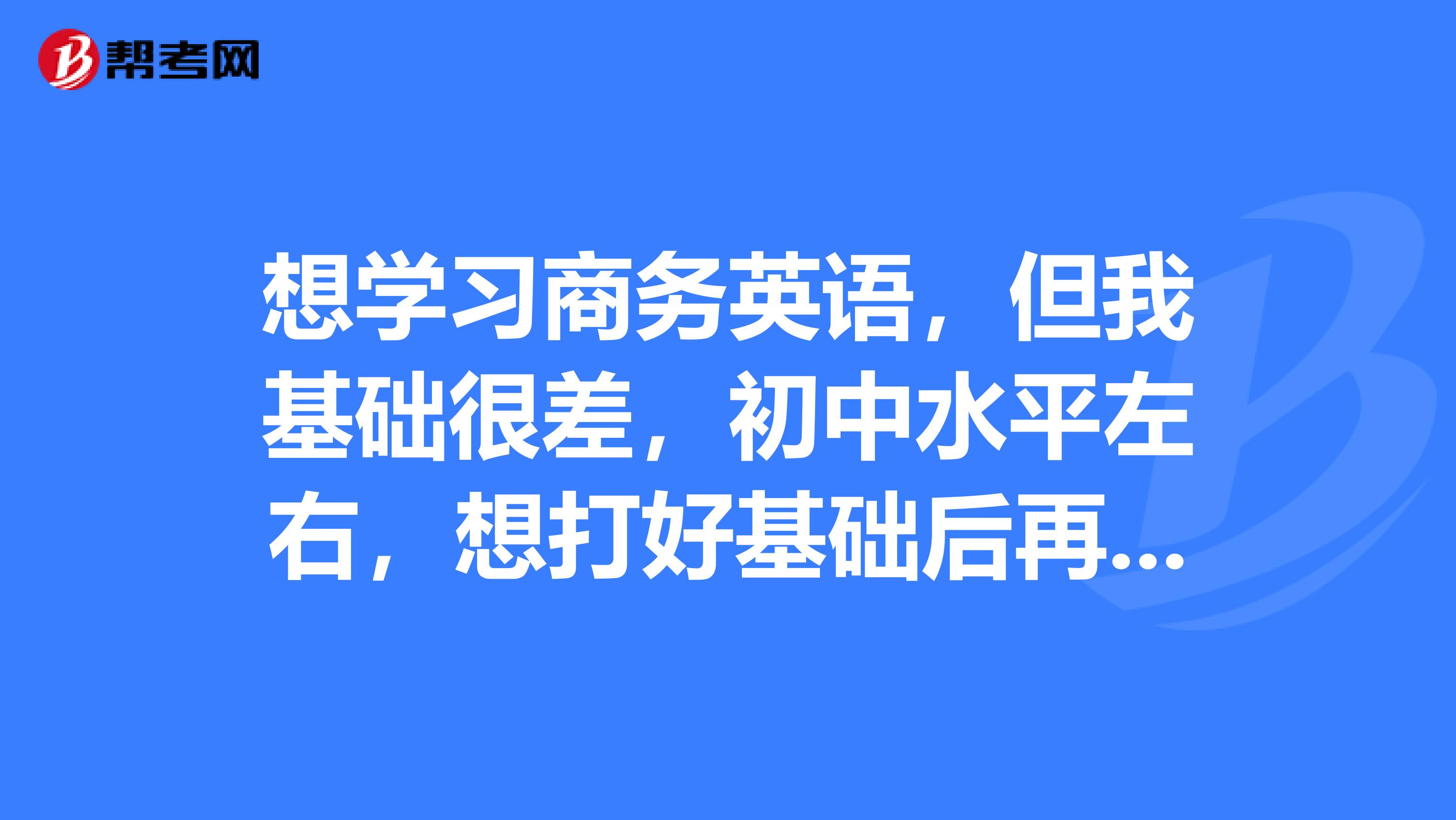 想学习商务英语，但我基础很差，初中水平左右，想打好基础后再去学，请问有什么教材学习基础英语比较好？