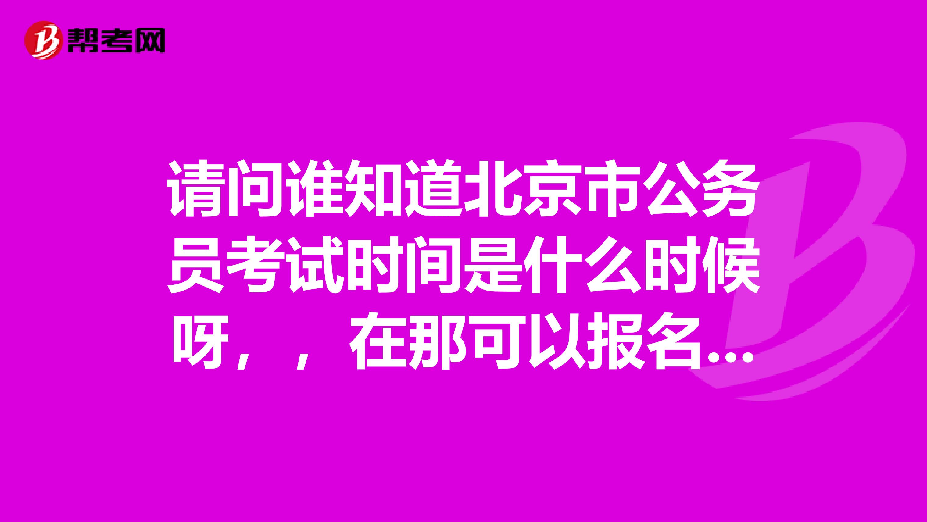 请问谁知道北京市公务员考试时间是什么时候呀，，在那可以报名呀？？