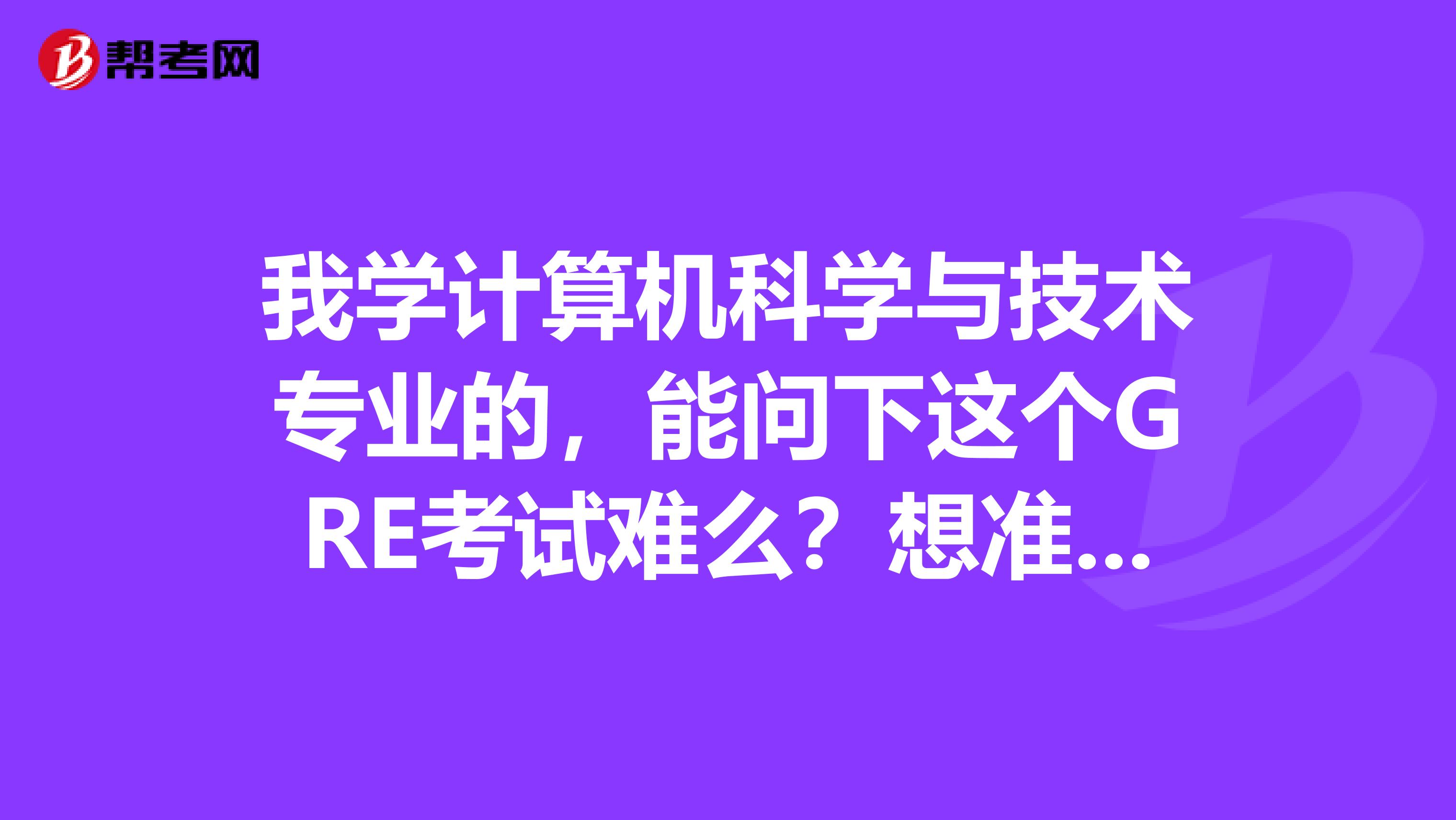 我学计算机科学与技术专业的,能问下这个GRE考试难么?想准备参加这个考试