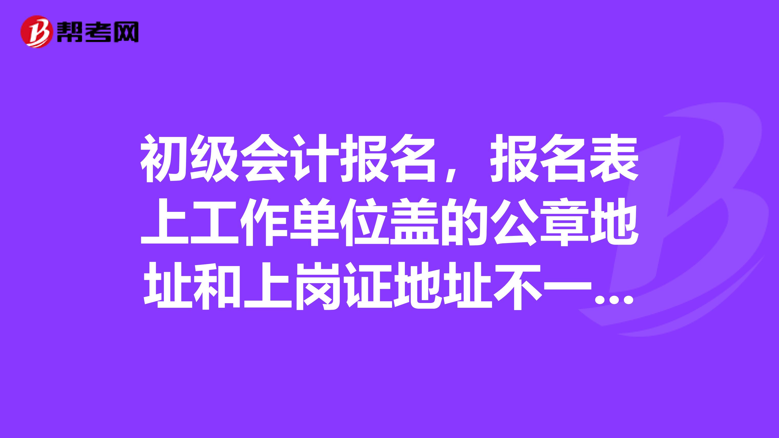 初级会计报名,报名表上工作单位盖的公章地址和上岗证地址不一致可以报考吗?不是一个市的,但是是一个省的。