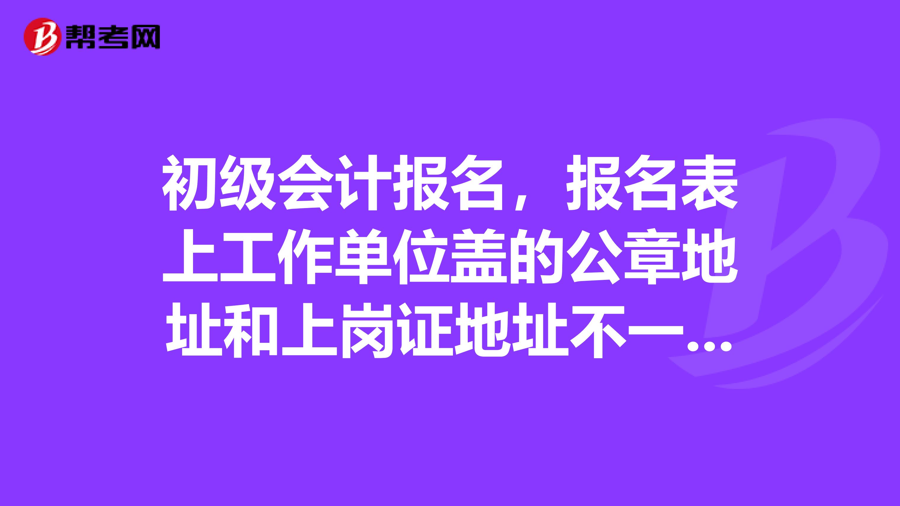 初级会计报名，报名表上工作单位盖的公章地址和上岗证地址不一致可以报考吗？不是一个市的，但是是一个省的。