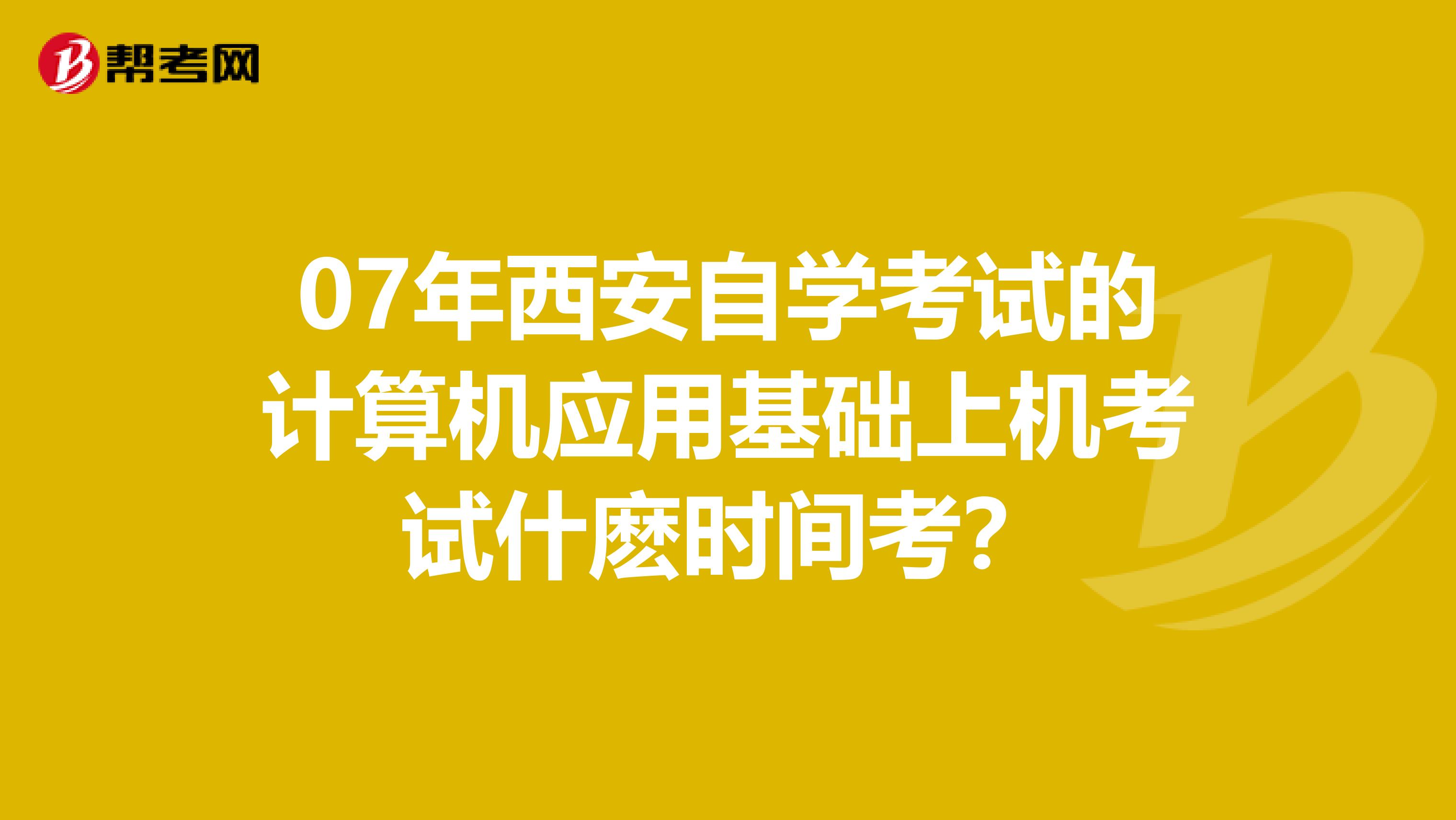 07年西安自学考试的计算机应用基础上机考试什麽时间考?