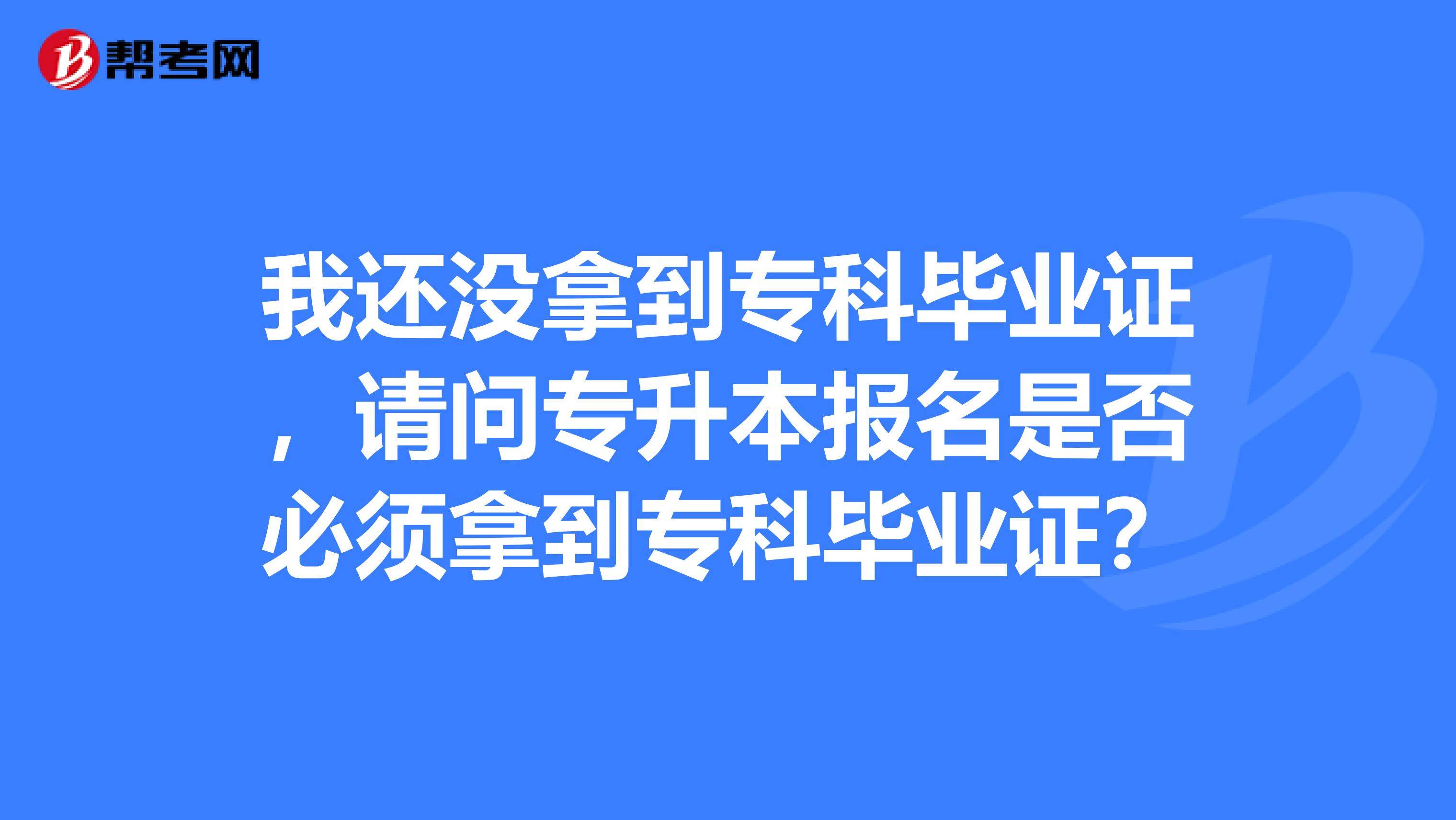 我还没拿到专科毕业证,请问专升本报名是否必须拿到专科毕业证?