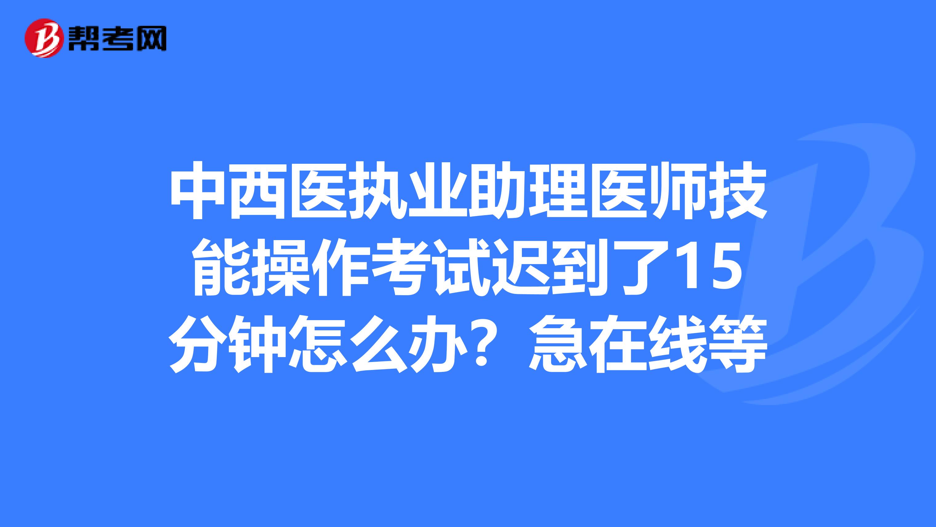 中西医执业助理医师技能操作考试迟到了15分钟怎么办?急在线等