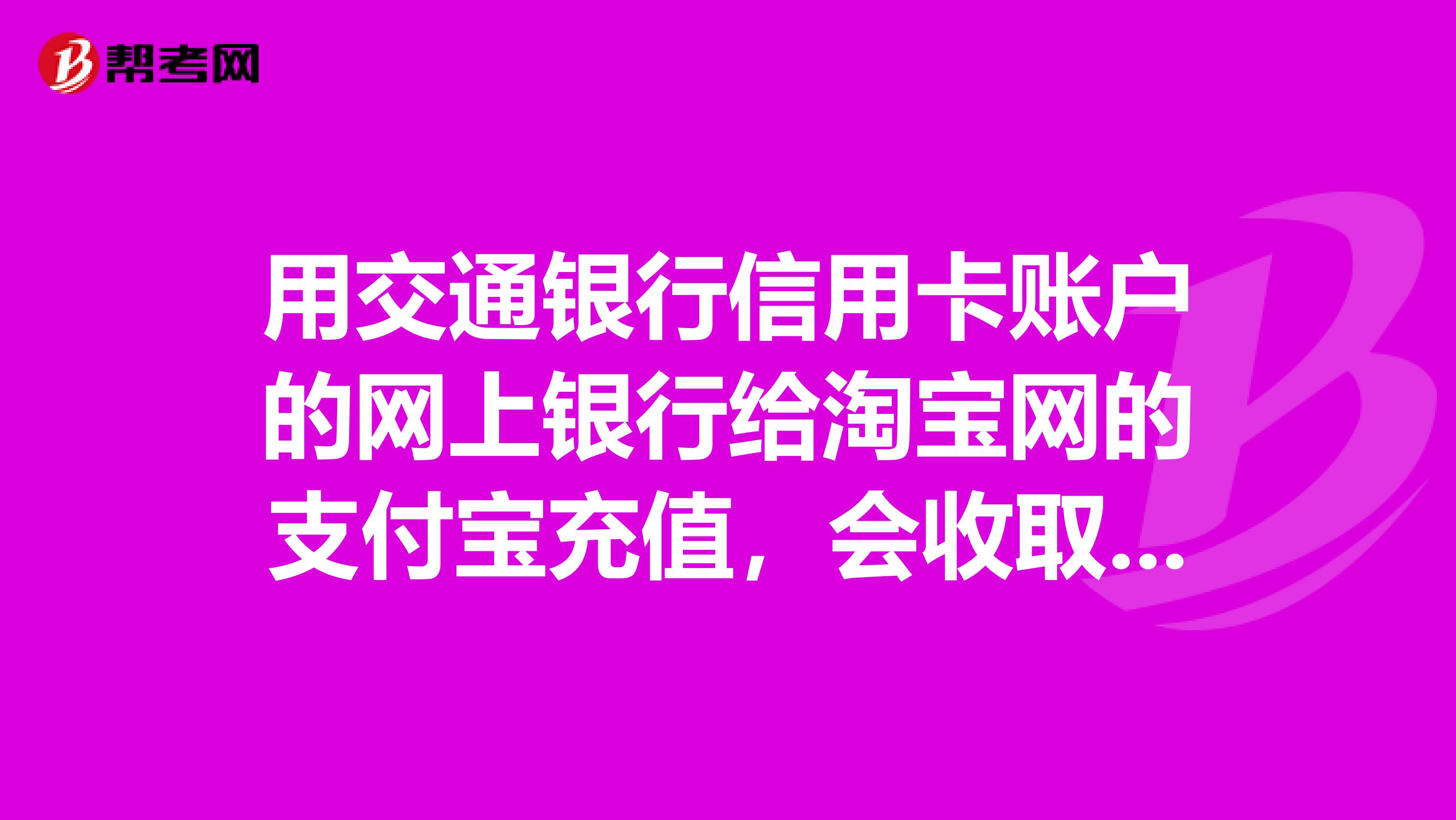 用交通银行信用卡账户的网上银行给淘宝网的支付宝充值,会收取手续费吗?