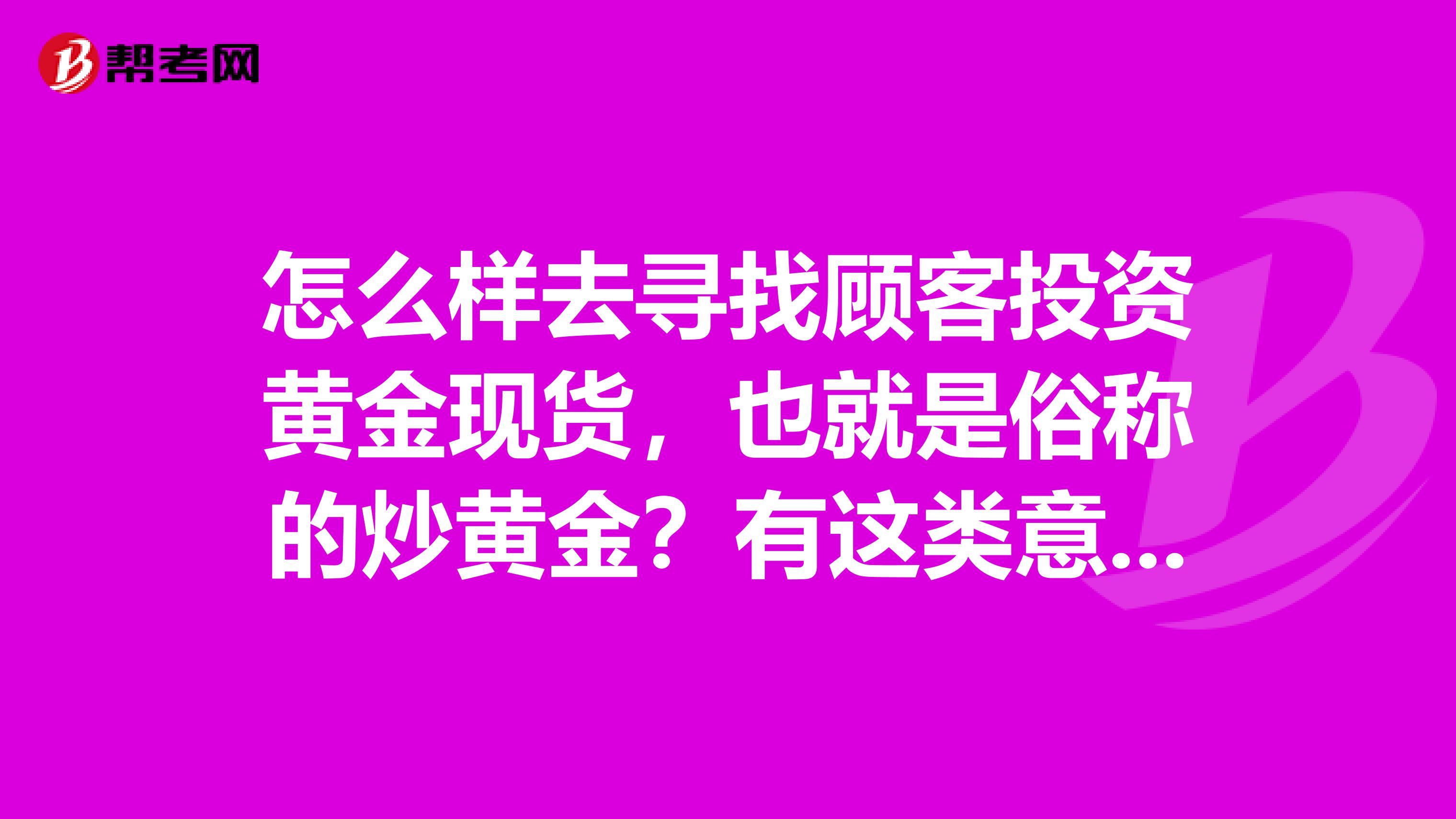 怎么样去寻找顾客投资黄金现货,也就是俗称的炒黄金?有这类意向的人吗?
