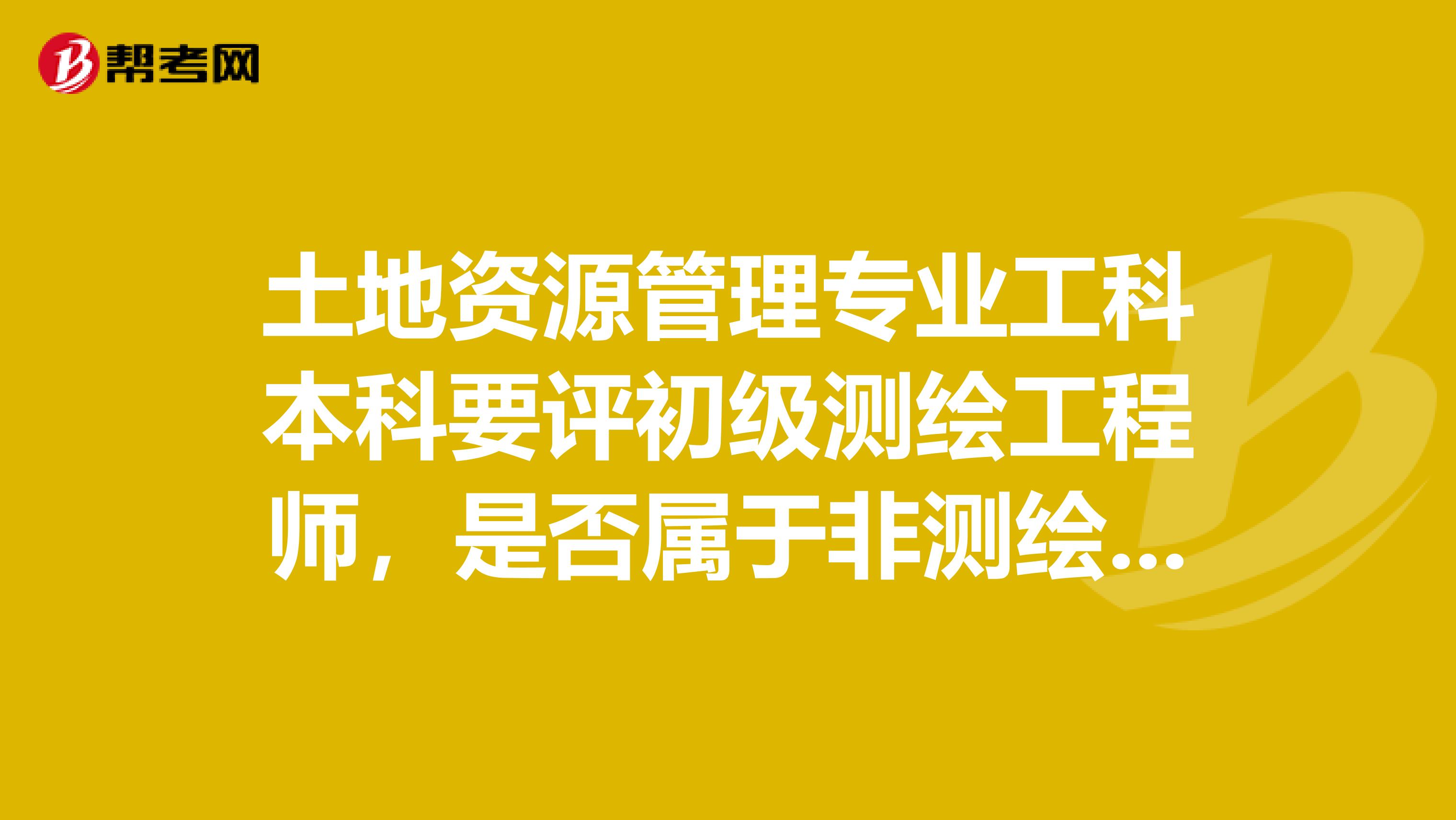 土地资源管理专业工科本科要评初级测绘工程师，是否属于非测绘类专业，要多加两年工作经验才能评？