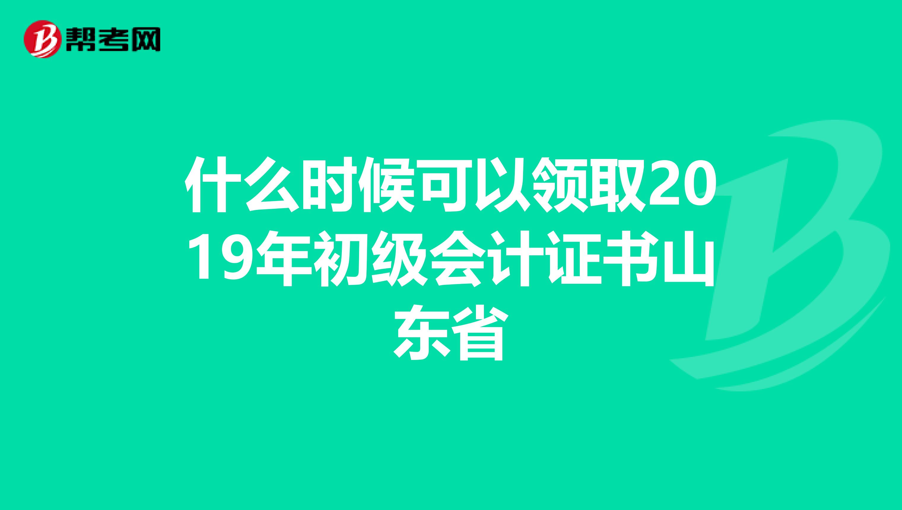 什么时候可以领取2019年初级会计证书山东省