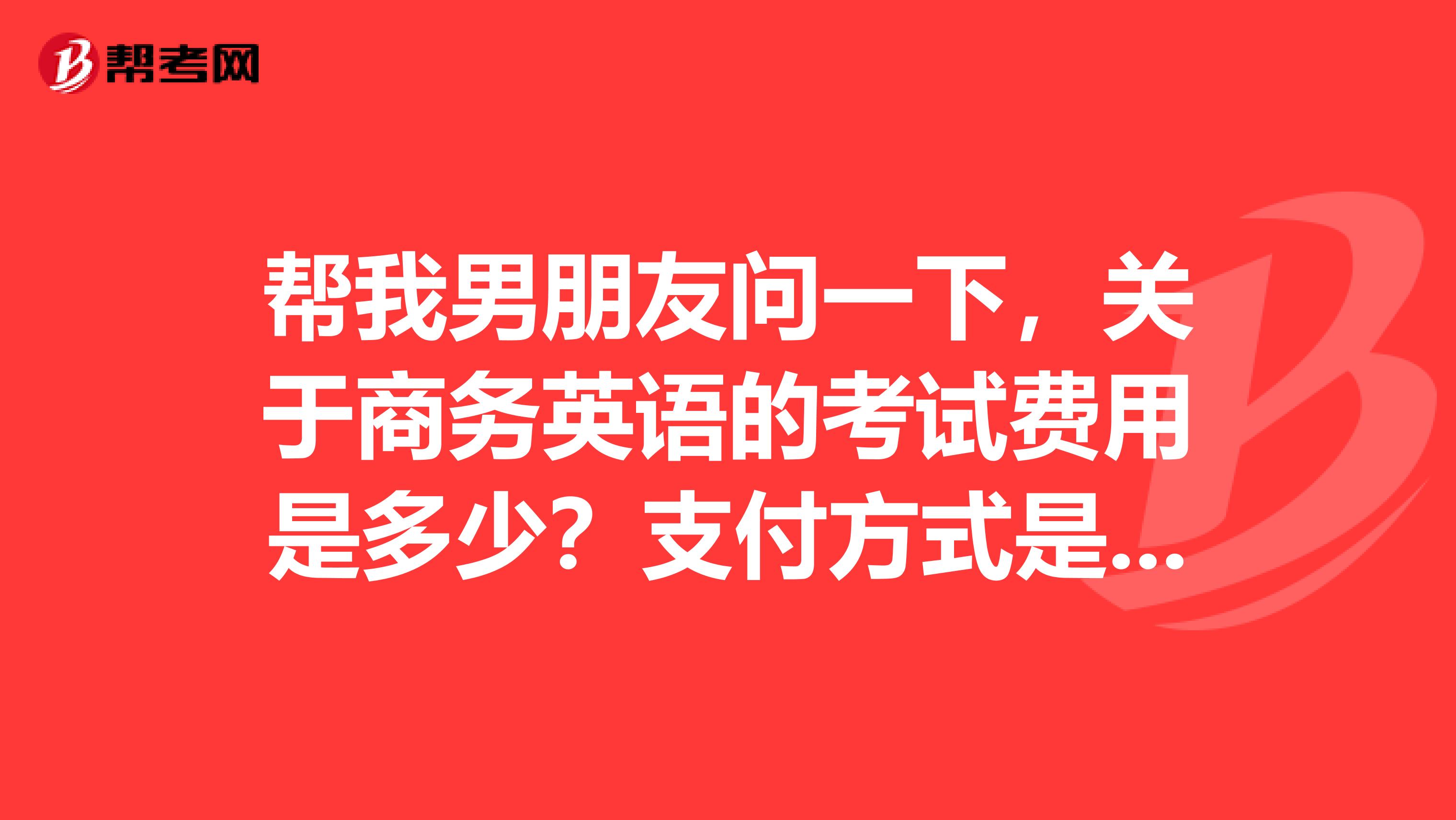 帮我男朋友问一下,关于商务英语的考试费用是多少?支付方式是什么?