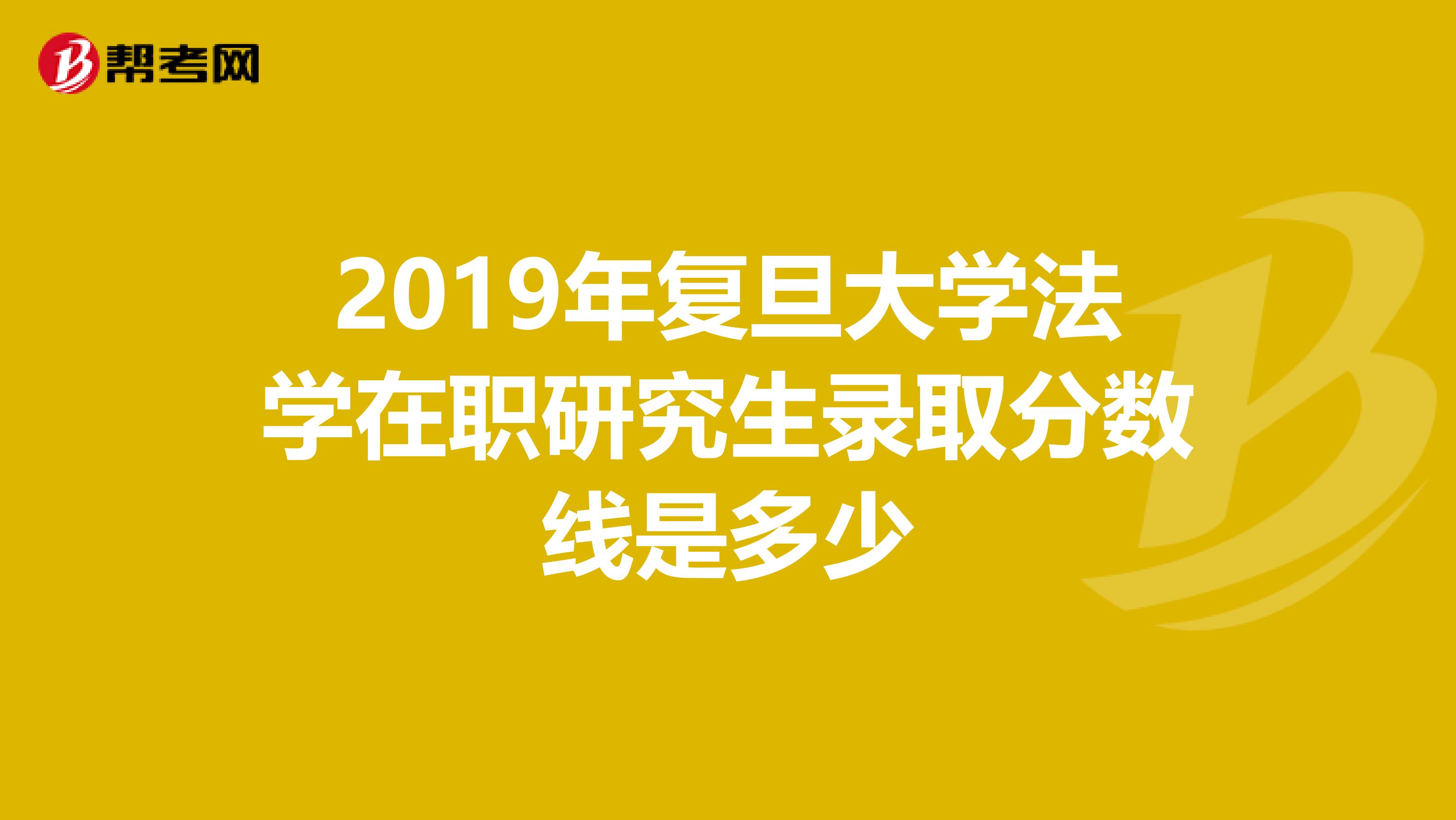 2019年复旦大学法学在职研究生录取分数线是多少