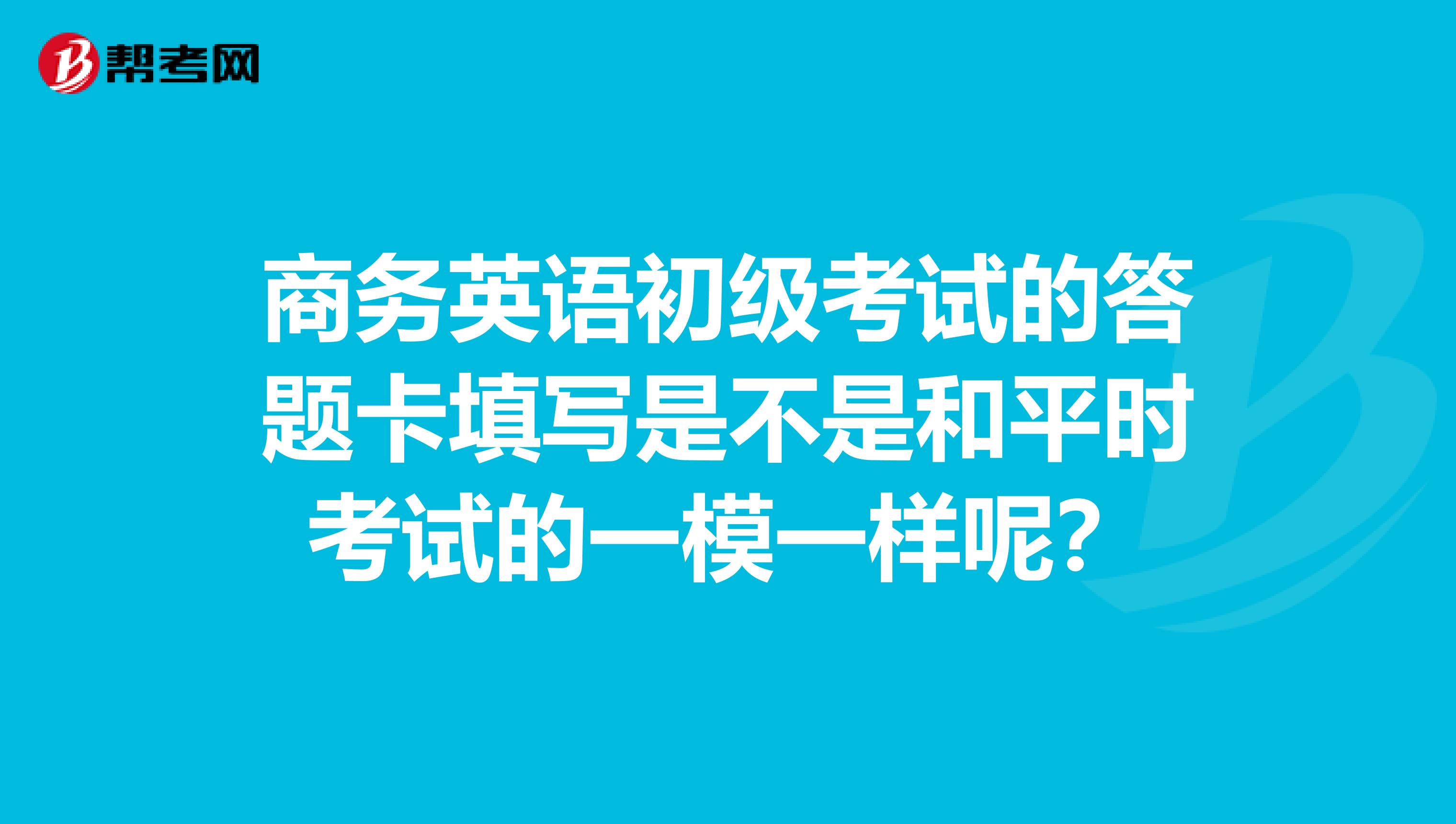 商务英语初级考试的答题卡填写是不是和平时考试的一模一样呢？