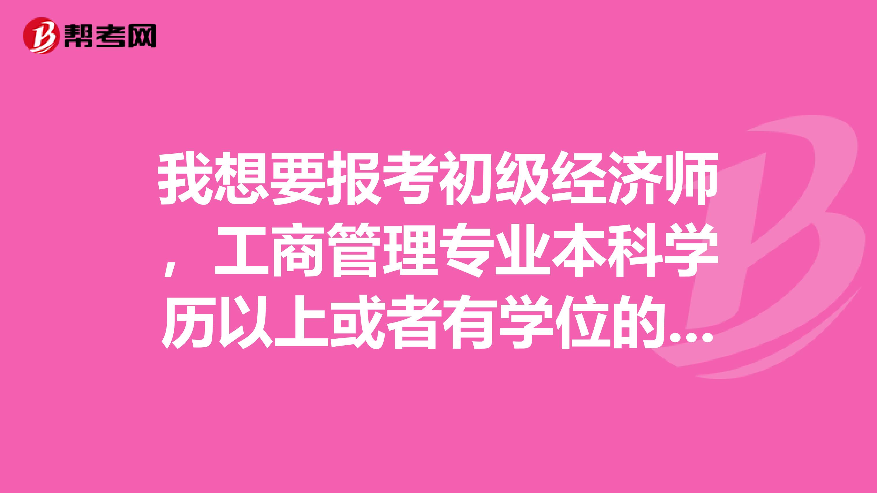 我想要报考初级经济师,工商管理专业本科学历以上或者有学位的可以报名吗?