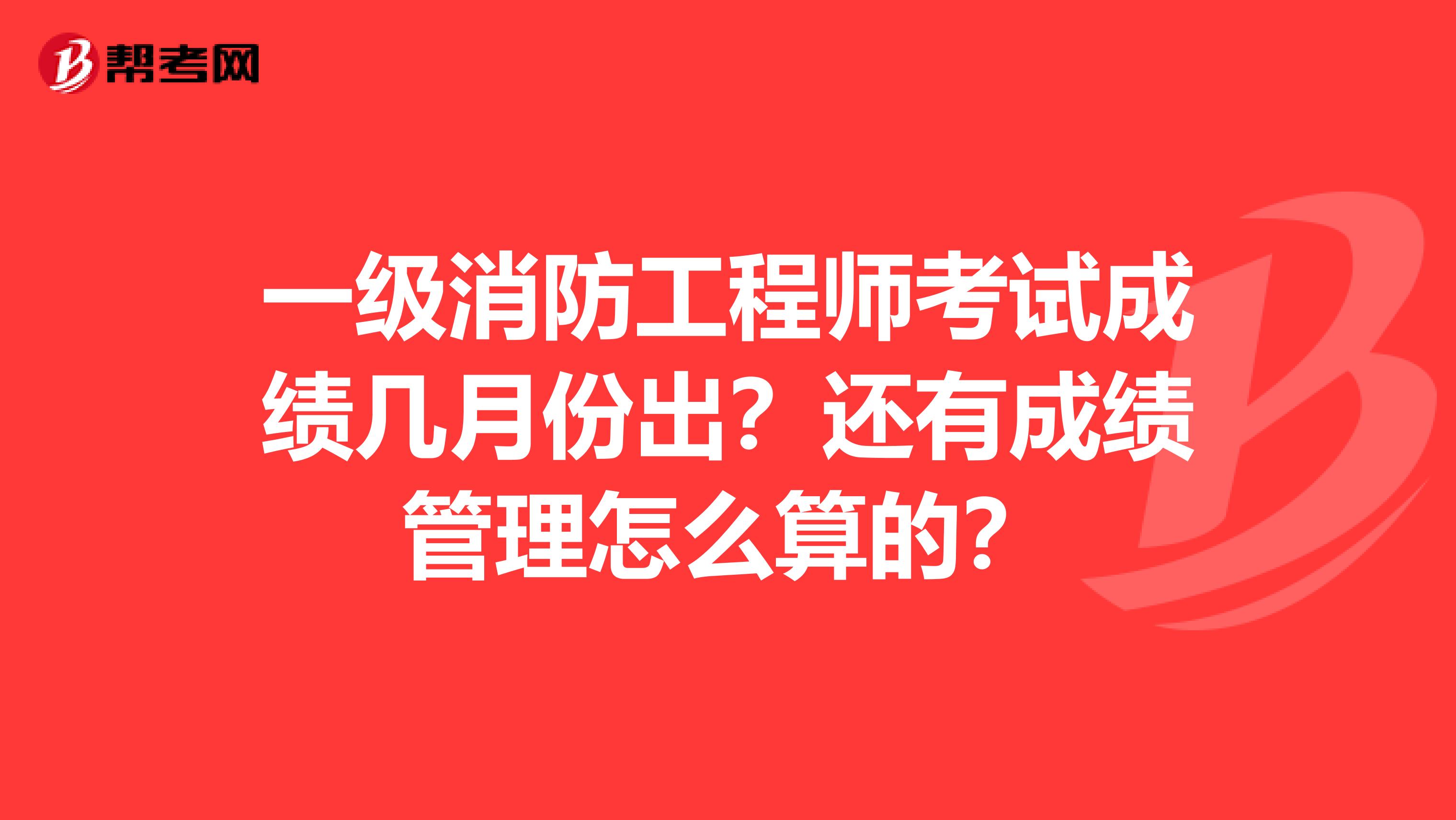 一级消防工程师考试成绩几月份出？还有成绩管理怎么算的？